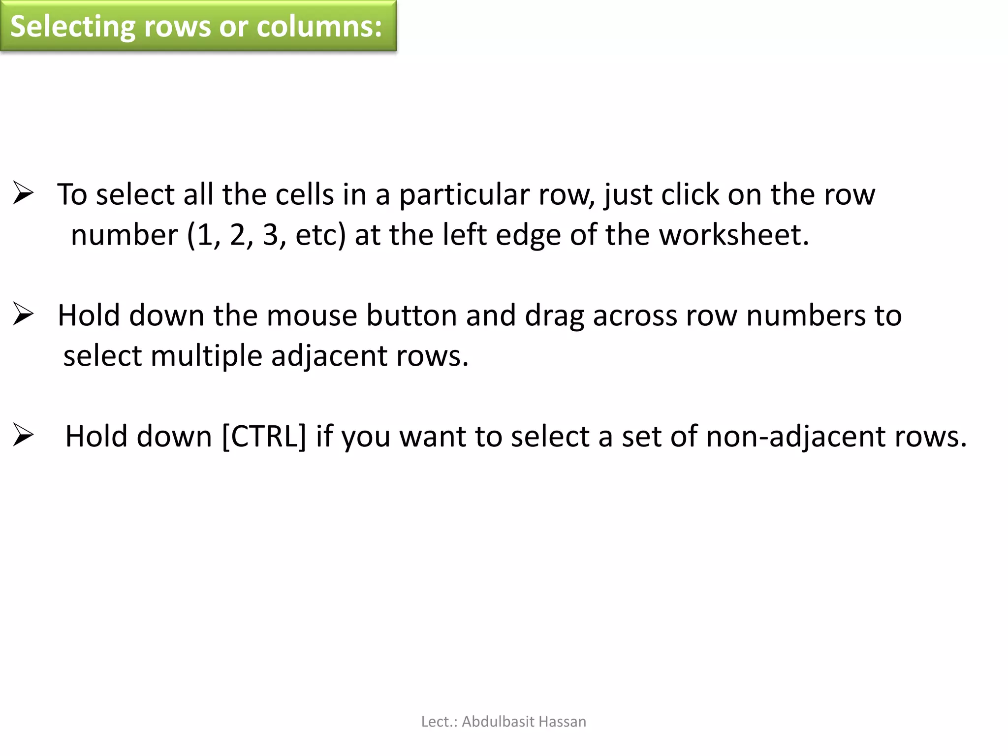 Selecting rows or columns:
 To select all the cells in a particular row, just click on the row
number (1, 2, 3, etc) at the left edge of the worksheet.
 Hold down the mouse button and drag across row numbers to
select multiple adjacent rows.
 Hold down [CTRL] if you want to select a set of non-adjacent rows.
Lect.: Abdulbasit Hassan
 