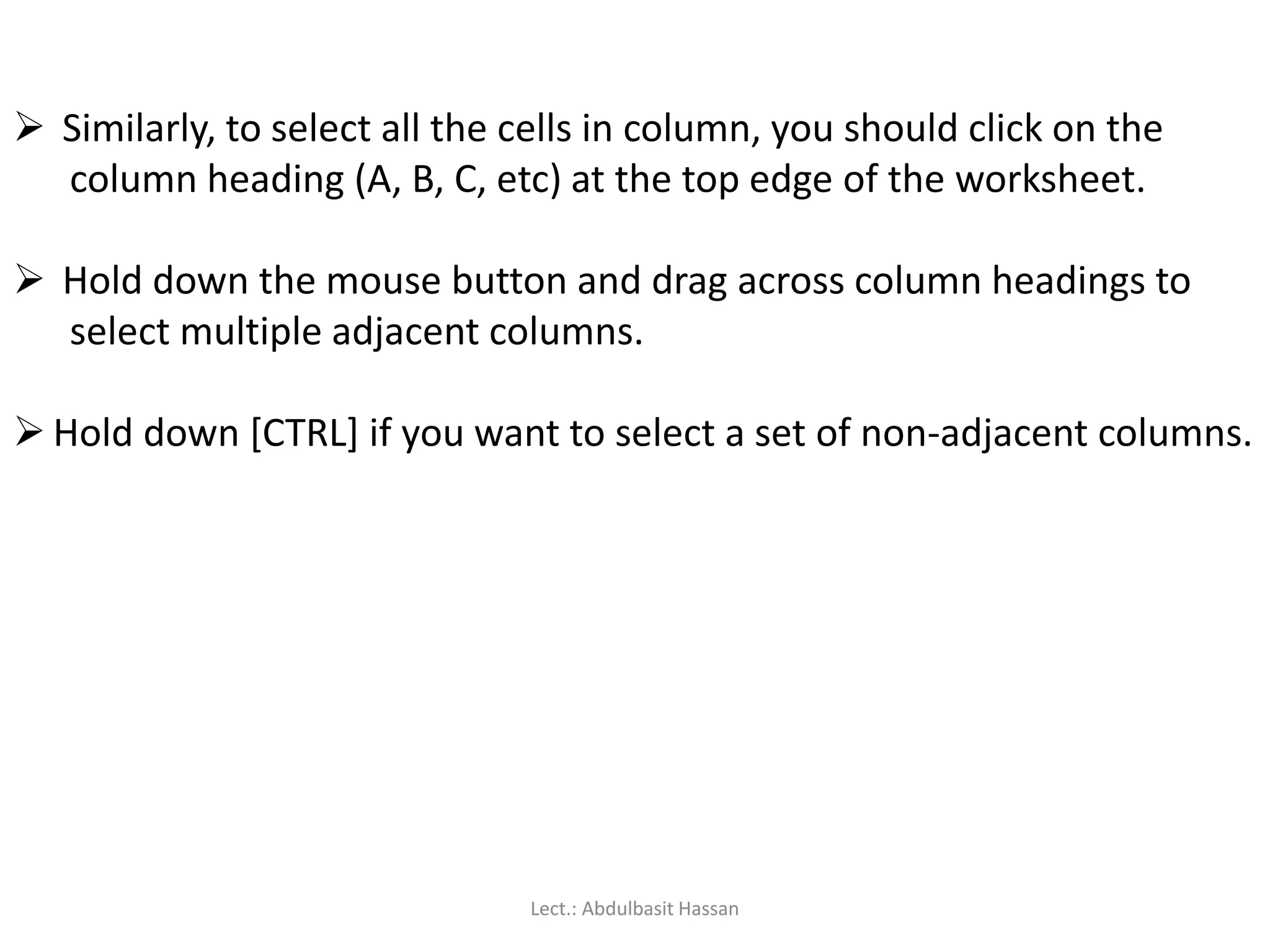  Similarly, to select all the cells in column, you should click on the
column heading (A, B, C, etc) at the top edge of the worksheet.
 Hold down the mouse button and drag across column headings to
select multiple adjacent columns.
 Hold down [CTRL] if you want to select a set of non-adjacent columns.
Lect.: Abdulbasit Hassan
 