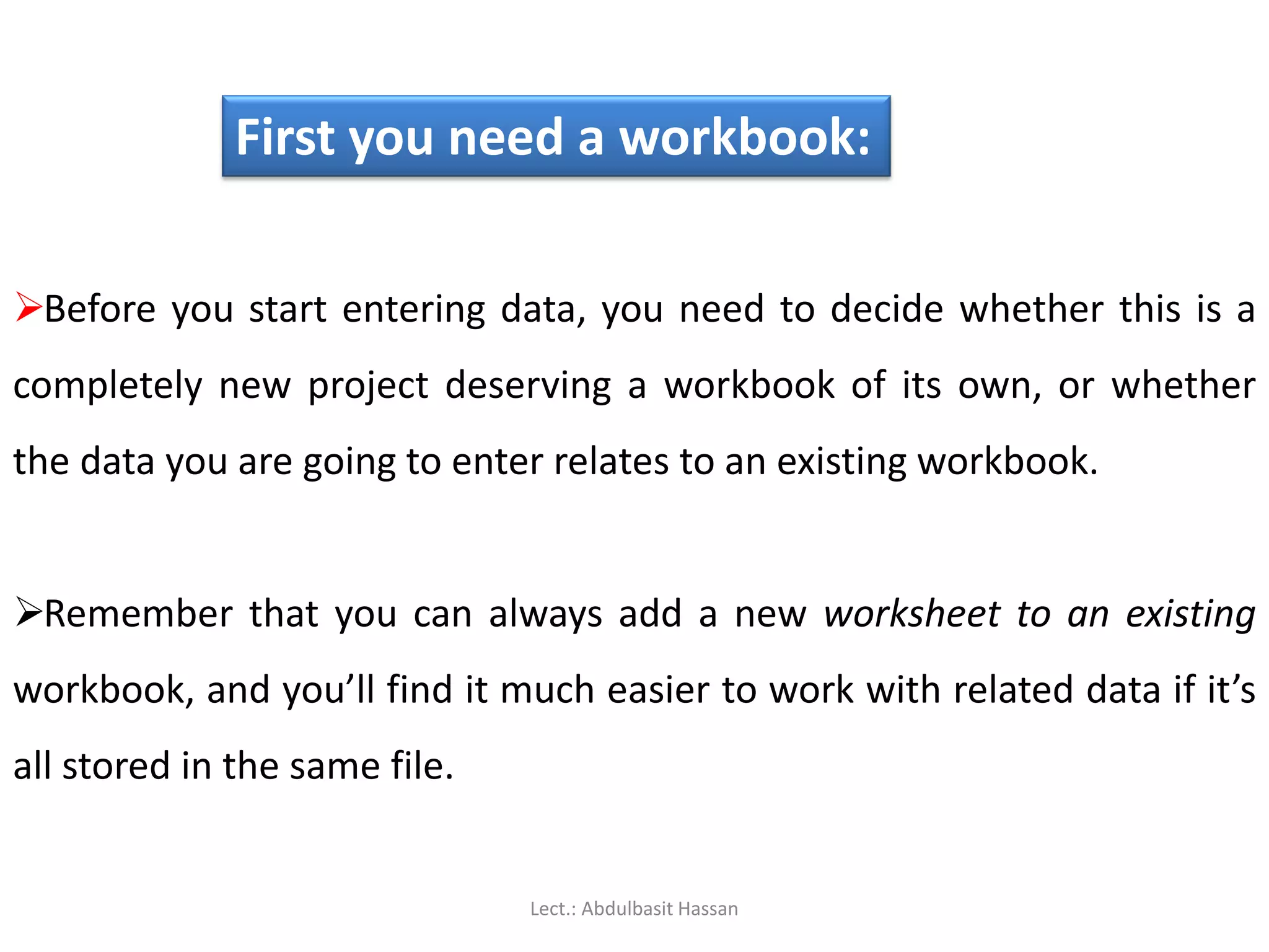 First you need a workbook:
Before you start entering data, you need to decide whether this is a
completely new project deserving a workbook of its own, or whether
the data you are going to enter relates to an existing workbook.
Remember that you can always add a new worksheet to an existing
workbook, and you’ll find it much easier to work with related data if it’s
all stored in the same file.
Lect.: Abdulbasit Hassan
 
