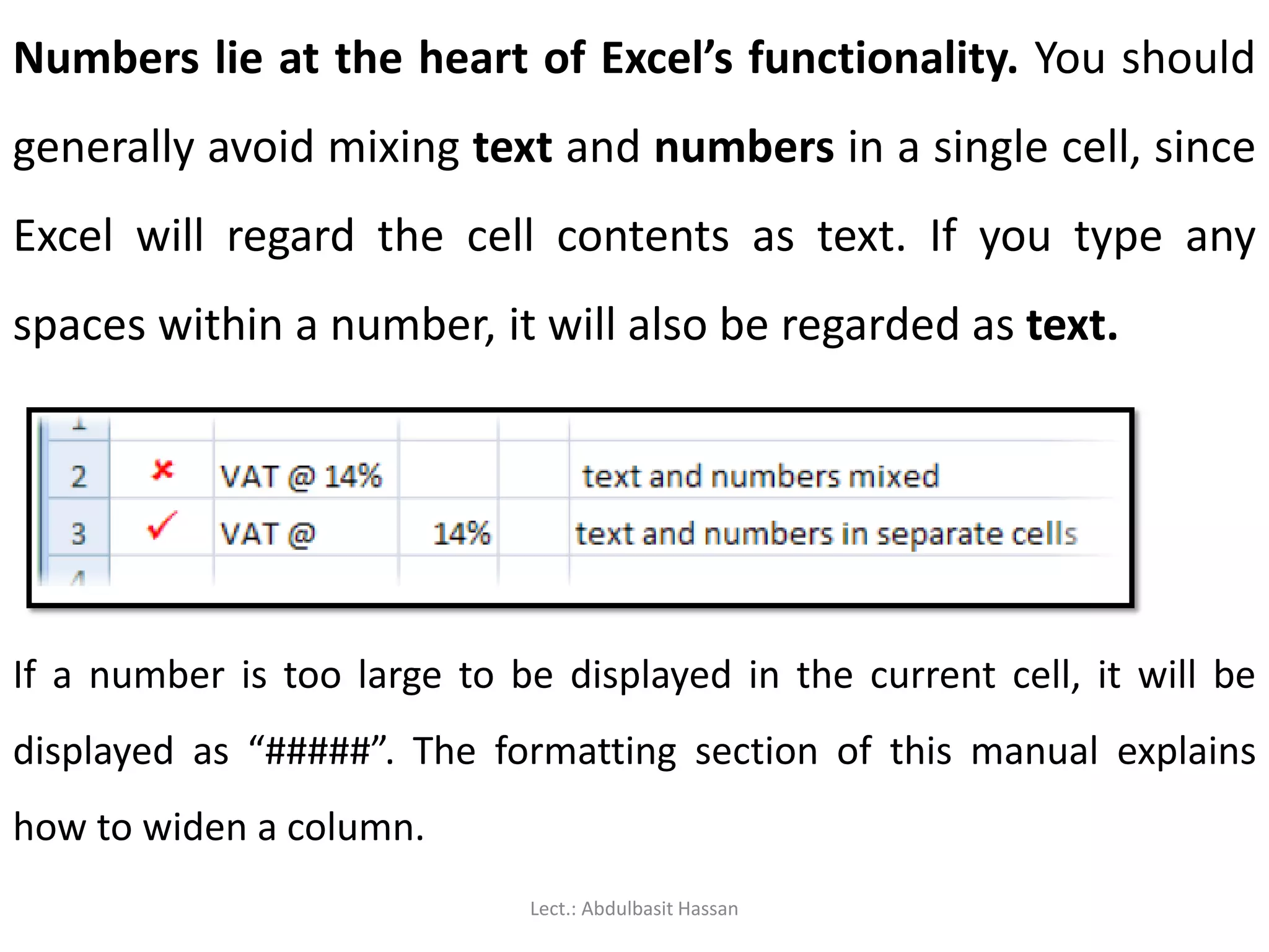 Numbers lie at the heart of Excel’s functionality. You should
generally avoid mixing text and numbers in a single cell, since
Excel will regard the cell contents as text. If you type any
spaces within a number, it will also be regarded as text.
If a number is too large to be displayed in the current cell, it will be
displayed as “#####”. The formatting section of this manual explains
how to widen a column.
Lect.: Abdulbasit Hassan
 