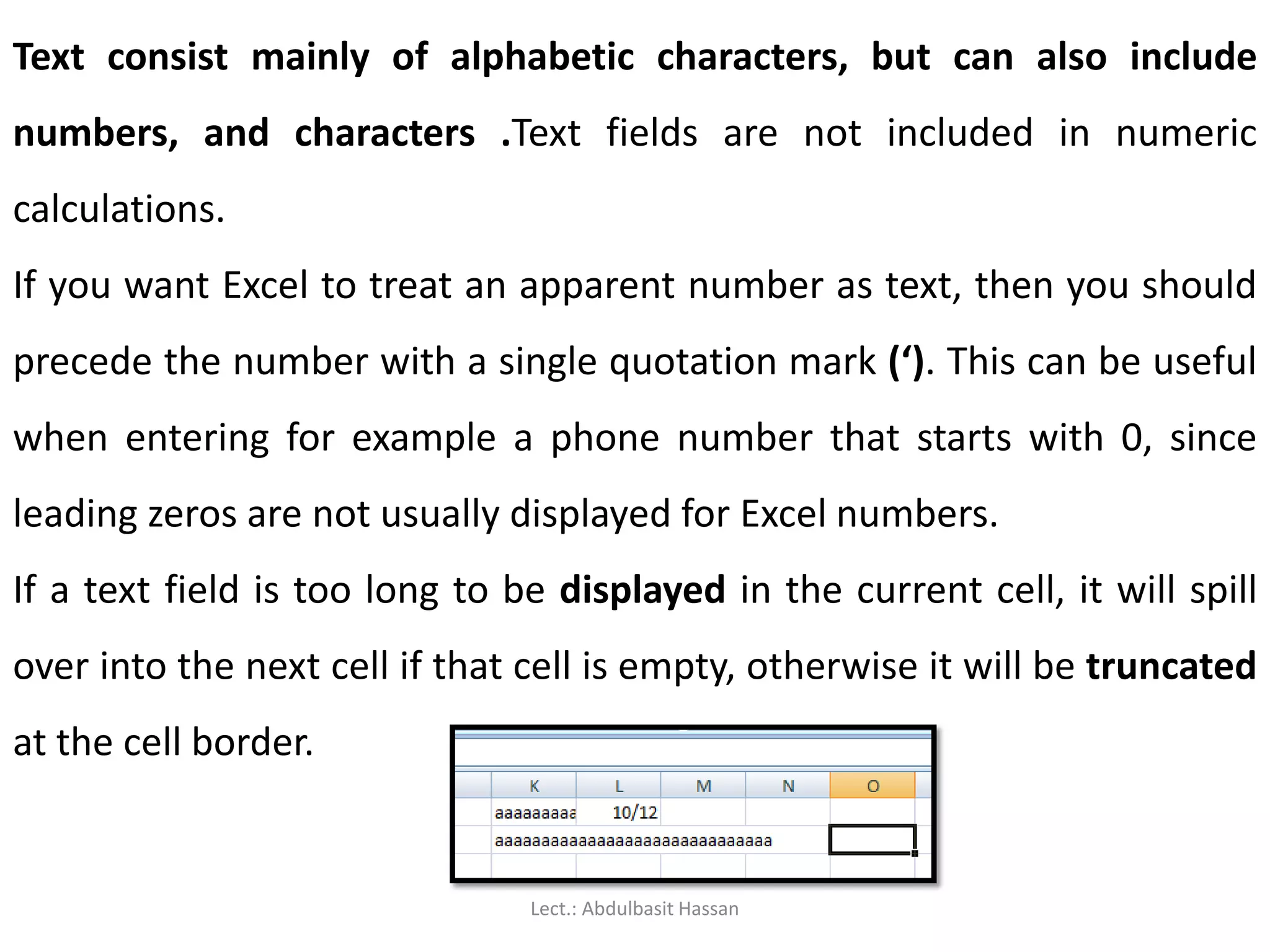 Text consist mainly of alphabetic characters, but can also include
numbers, and characters .Text fields are not included in numeric
calculations.
If you want Excel to treat an apparent number as text, then you should
precede the number with a single quotation mark (‘). This can be useful
when entering for example a phone number that starts with 0, since
leading zeros are not usually displayed for Excel numbers.
If a text field is too long to be displayed in the current cell, it will spill
over into the next cell if that cell is empty, otherwise it will be truncated
at the cell border.
Lect.: Abdulbasit Hassan
 