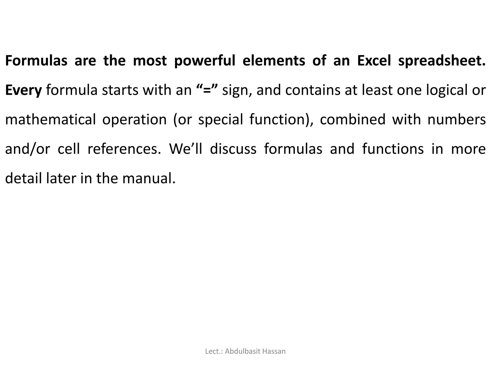 Formulas are the most powerful elements of an Excel spreadsheet.
Every formula starts with an “=” sign, and contains at least one logical or
mathematical operation (or special function), combined with numbers
and/or cell references. We’ll discuss formulas and functions in more
detail later in the manual.
Lect.: Abdulbasit Hassan
 