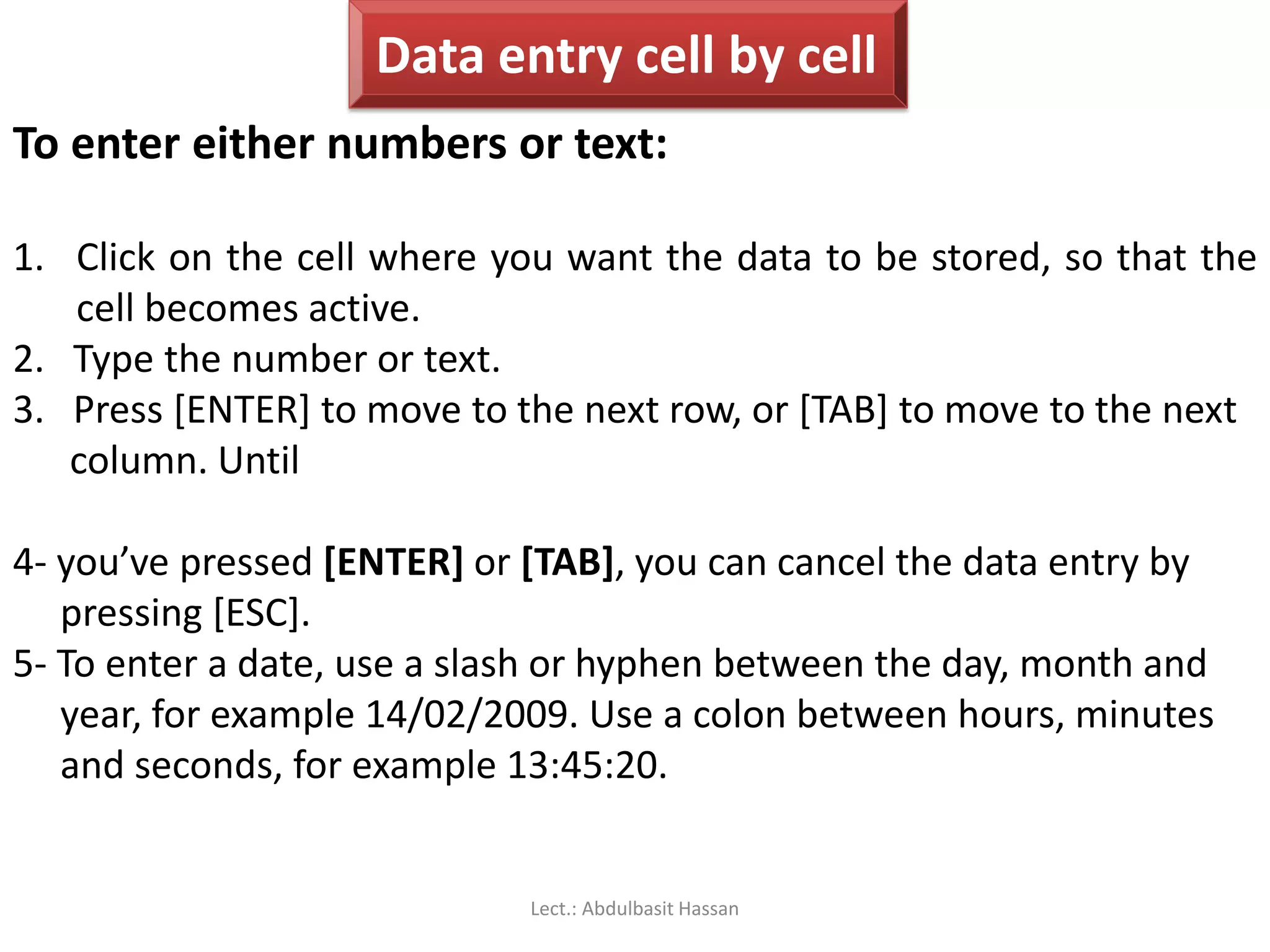 Data entry cell by cell
To enter either numbers or text:
1. Click on the cell where you want the data to be stored, so that the
cell becomes active.
2. Type the number or text.
3. Press [ENTER] to move to the next row, or [TAB] to move to the next
column. Until
4- you’ve pressed [ENTER] or [TAB], you can cancel the data entry by
pressing [ESC].
5- To enter a date, use a slash or hyphen between the day, month and
year, for example 14/02/2009. Use a colon between hours, minutes
and seconds, for example 13:45:20.
Lect.: Abdulbasit Hassan
 