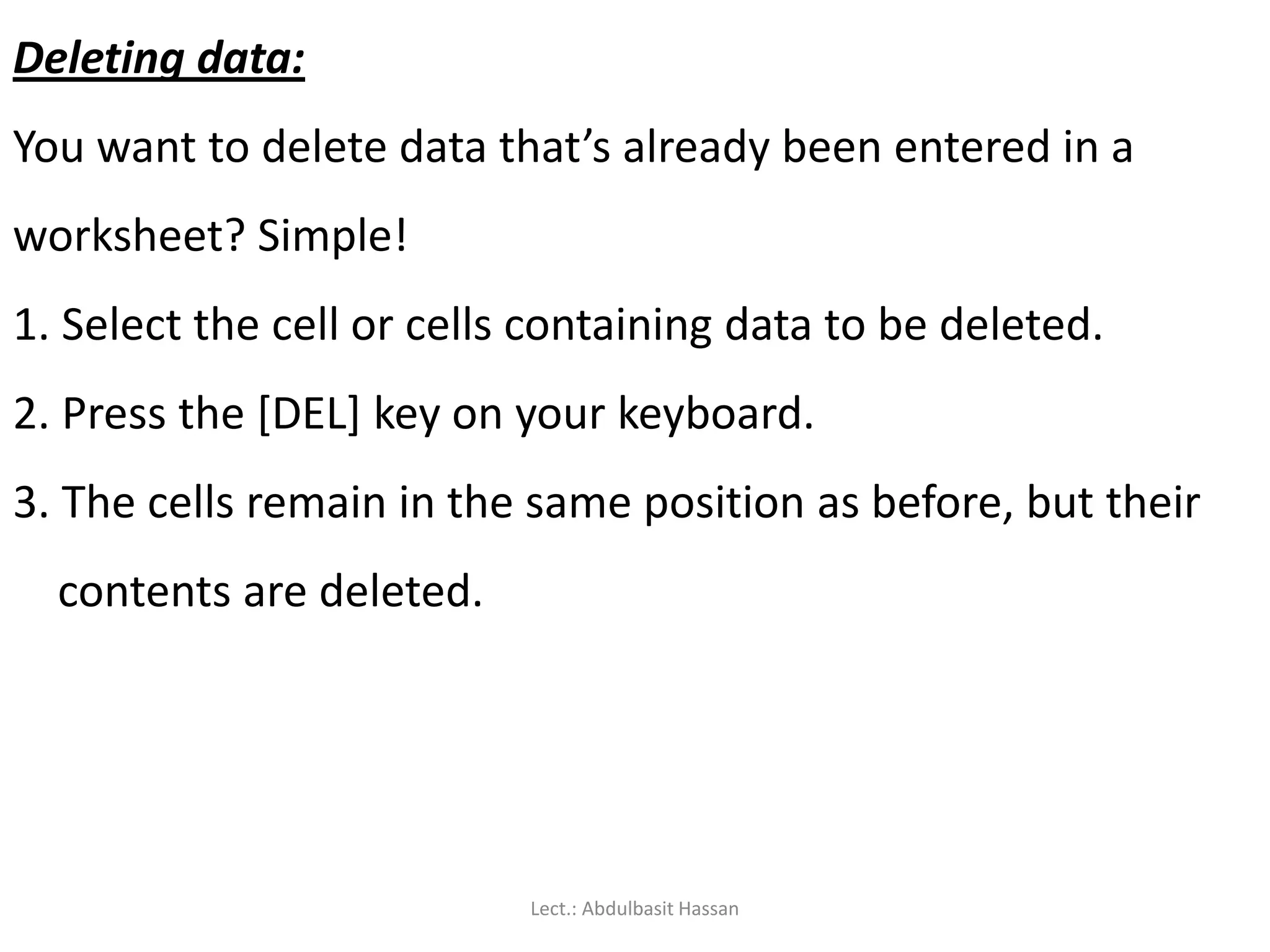 Deleting data:
You want to delete data that’s already been entered in a
worksheet? Simple!
1. Select the cell or cells containing data to be deleted.
2. Press the [DEL] key on your keyboard.
3. The cells remain in the same position as before, but their
contents are deleted.
Lect.: Abdulbasit Hassan
 