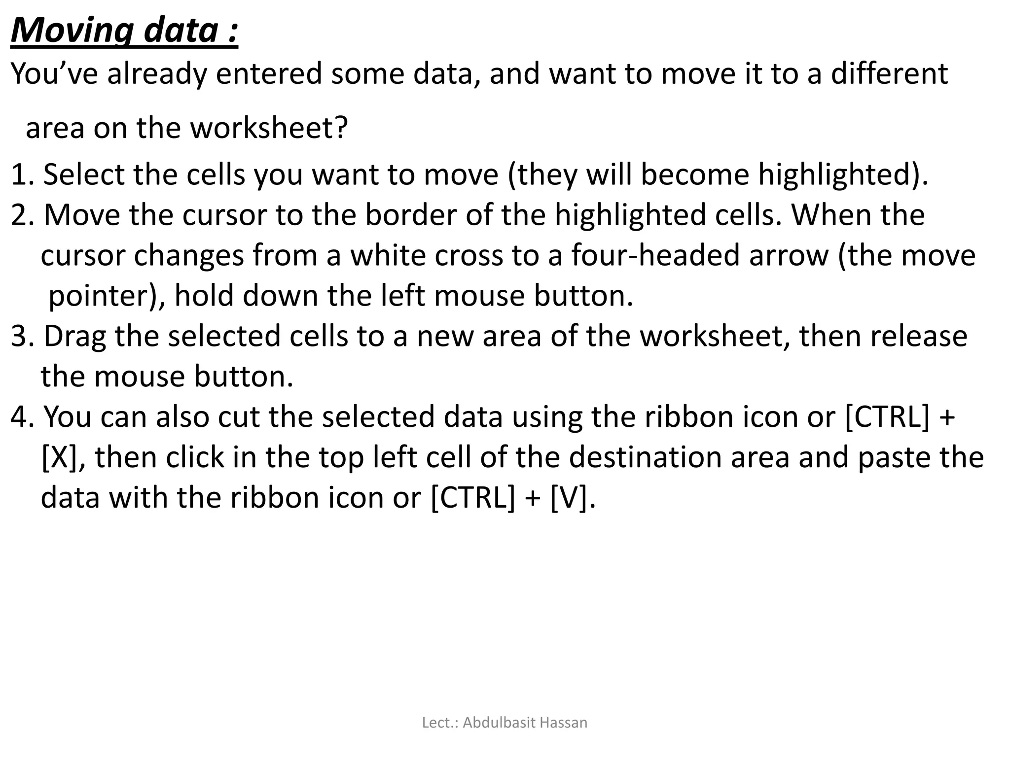 Moving data :
You’ve already entered some data, and want to move it to a different
area on the worksheet?
1. Select the cells you want to move (they will become highlighted).
2. Move the cursor to the border of the highlighted cells. When the
cursor changes from a white cross to a four-headed arrow (the move
pointer), hold down the left mouse button.
3. Drag the selected cells to a new area of the worksheet, then release
the mouse button.
4. You can also cut the selected data using the ribbon icon or [CTRL] +
[X], then click in the top left cell of the destination area and paste the
data with the ribbon icon or [CTRL] + [V].
Lect.: Abdulbasit Hassan
 