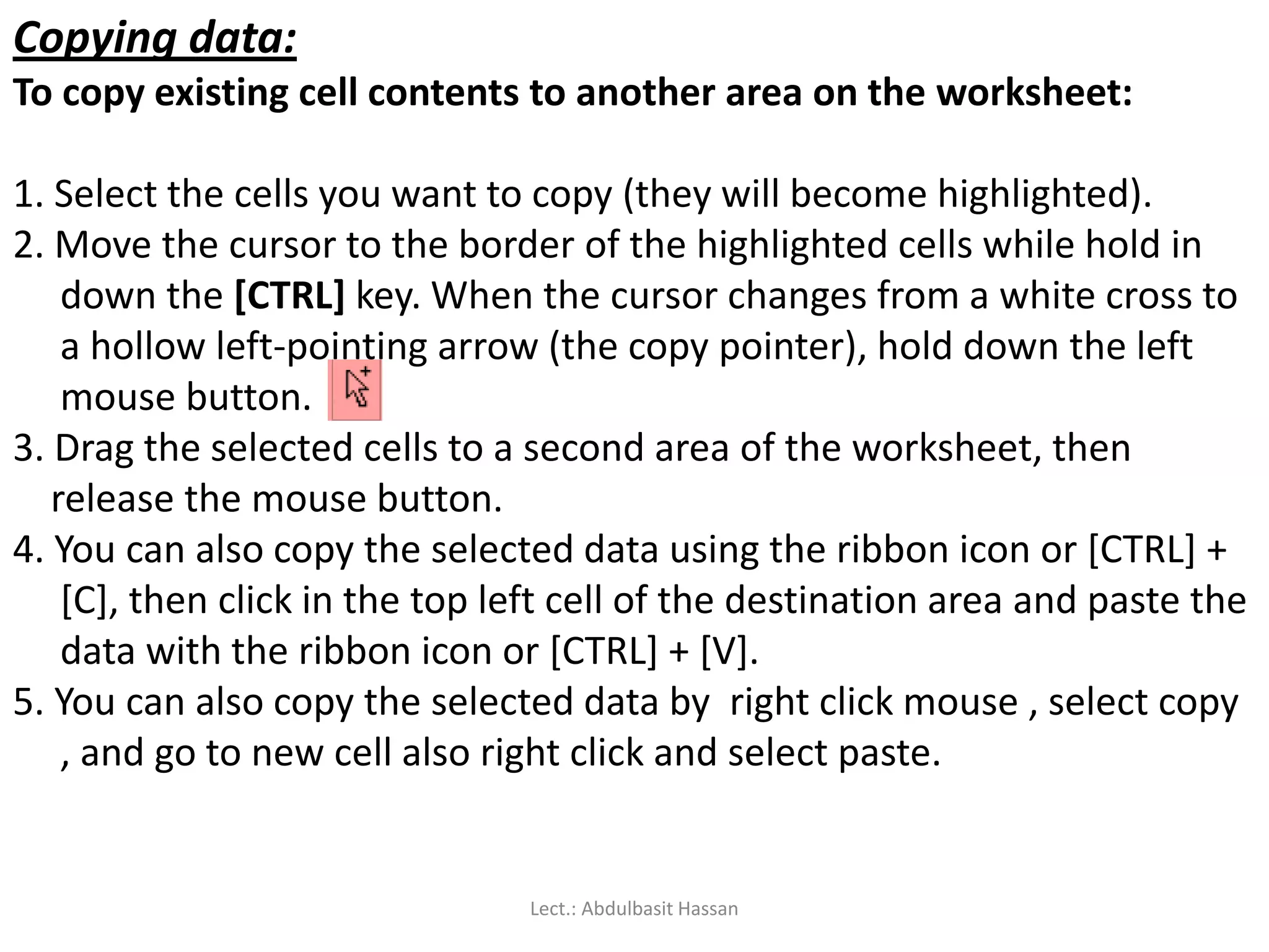 Copying data:
To copy existing cell contents to another area on the worksheet:
1. Select the cells you want to copy (they will become highlighted).
2. Move the cursor to the border of the highlighted cells while hold in
down the [CTRL] key. When the cursor changes from a white cross to
a hollow left-pointing arrow (the copy pointer), hold down the left
mouse button.
3. Drag the selected cells to a second area of the worksheet, then
release the mouse button.
4. You can also copy the selected data using the ribbon icon or [CTRL] +
[C], then click in the top left cell of the destination area and paste the
data with the ribbon icon or [CTRL] + [V].
5. You can also copy the selected data by right click mouse , select copy
, and go to new cell also right click and select paste.
Lect.: Abdulbasit Hassan
 
