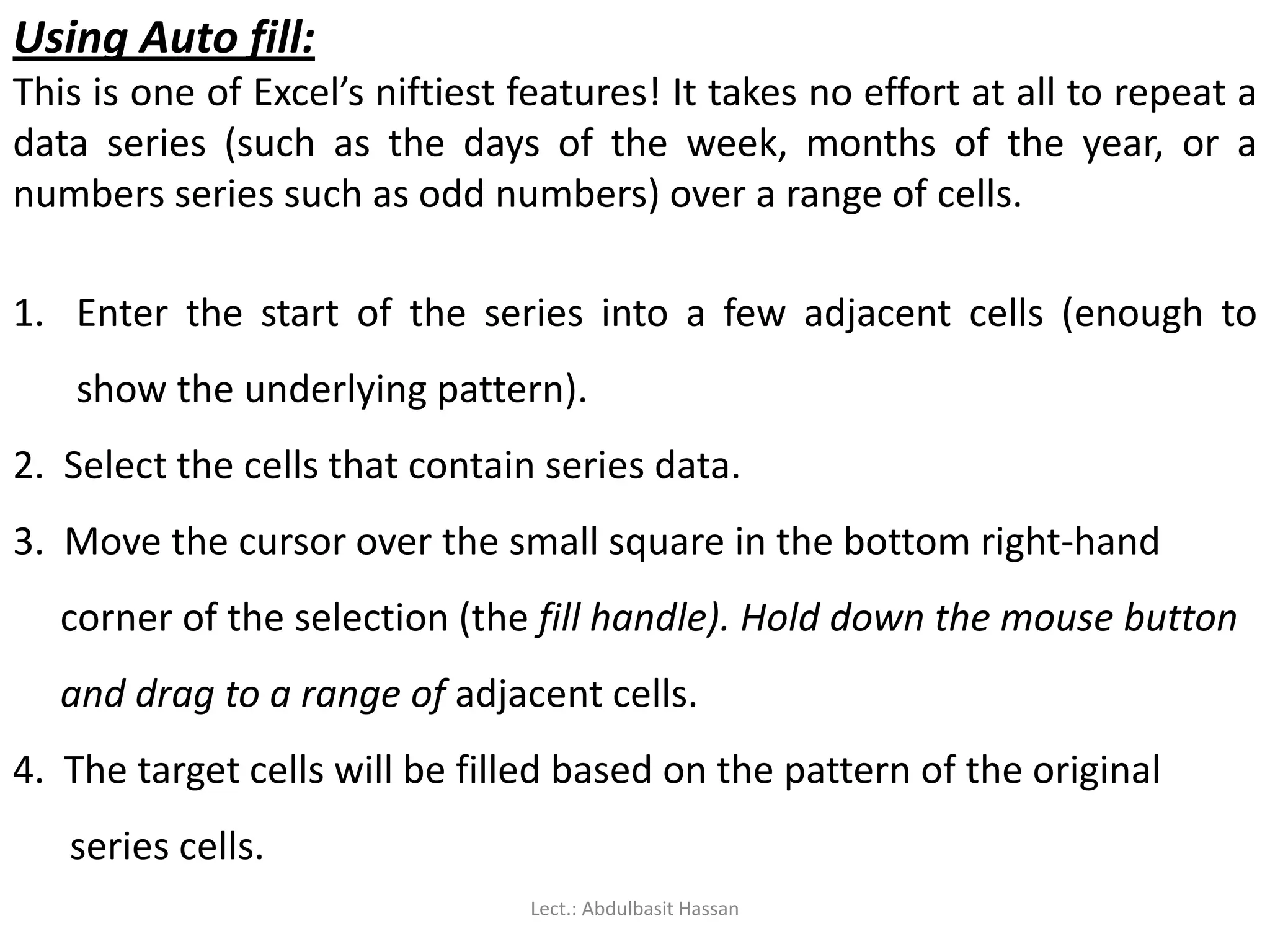 Using Auto fill:
This is one of Excel’s niftiest features! It takes no effort at all to repeat a
data series (such as the days of the week, months of the year, or a
numbers series such as odd numbers) over a range of cells.
1. Enter the start of the series into a few adjacent cells (enough to
show the underlying pattern).
2. Select the cells that contain series data.
3. Move the cursor over the small square in the bottom right-hand
corner of the selection (the fill handle). Hold down the mouse button
and drag to a range of adjacent cells.
4. The target cells will be filled based on the pattern of the original
series cells.
Lect.: Abdulbasit Hassan
 