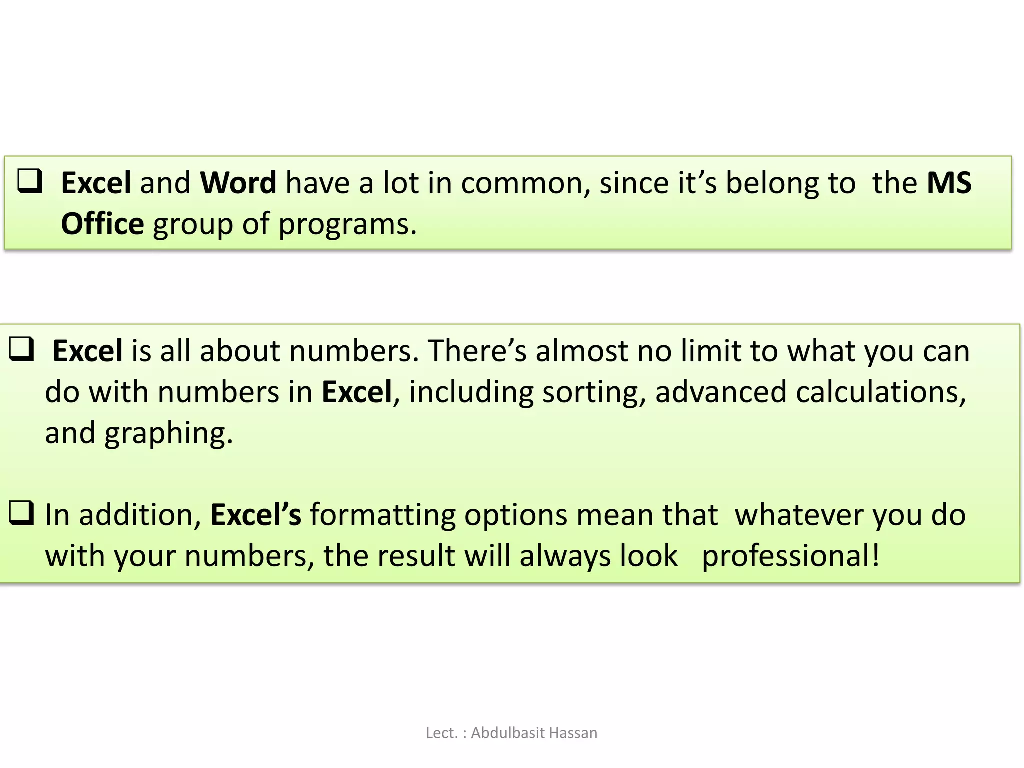  Excel and Word have a lot in common, since it’s belong to the MS
Office group of programs.
 Excel is all about numbers. There’s almost no limit to what you can
do with numbers in Excel, including sorting, advanced calculations,
and graphing.
 In addition, Excel’s formatting options mean that whatever you do
with your numbers, the result will always look professional!
Lect. : Abdulbasit Hassan
 