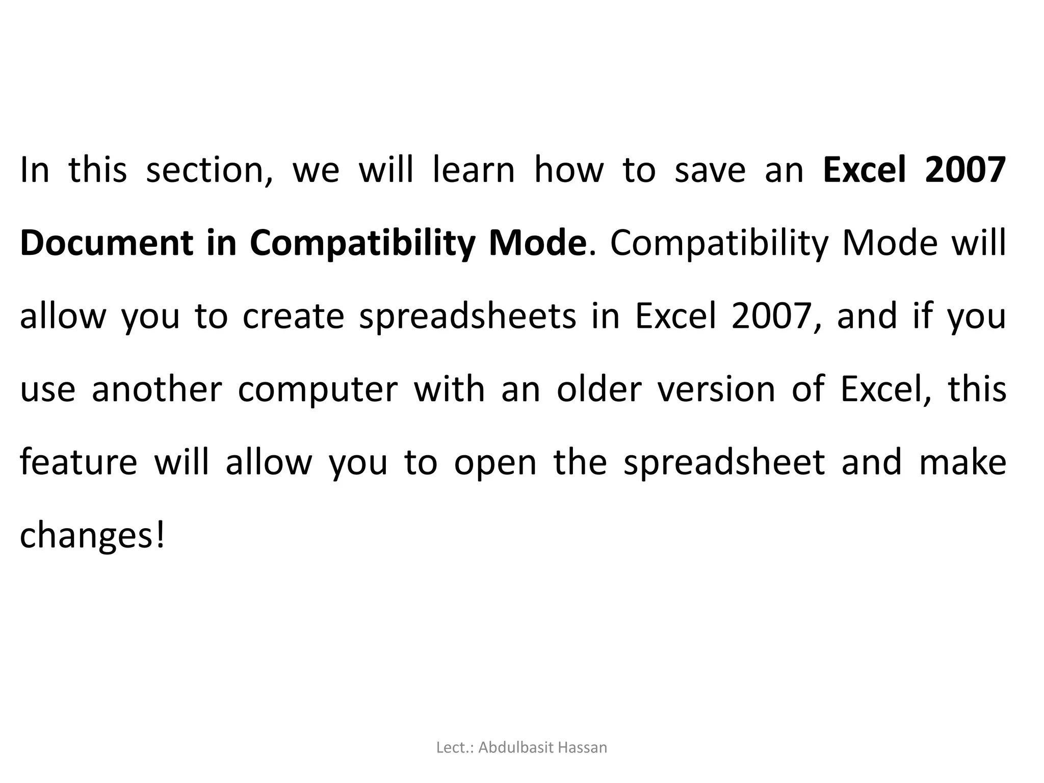 In this section, we will learn how to save an Excel 2007
Document in Compatibility Mode. Compatibility Mode will
allow you to create spreadsheets in Excel 2007, and if you
use another computer with an older version of Excel, this
feature will allow you to open the spreadsheet and make
changes!
Lect.: Abdulbasit Hassan
 