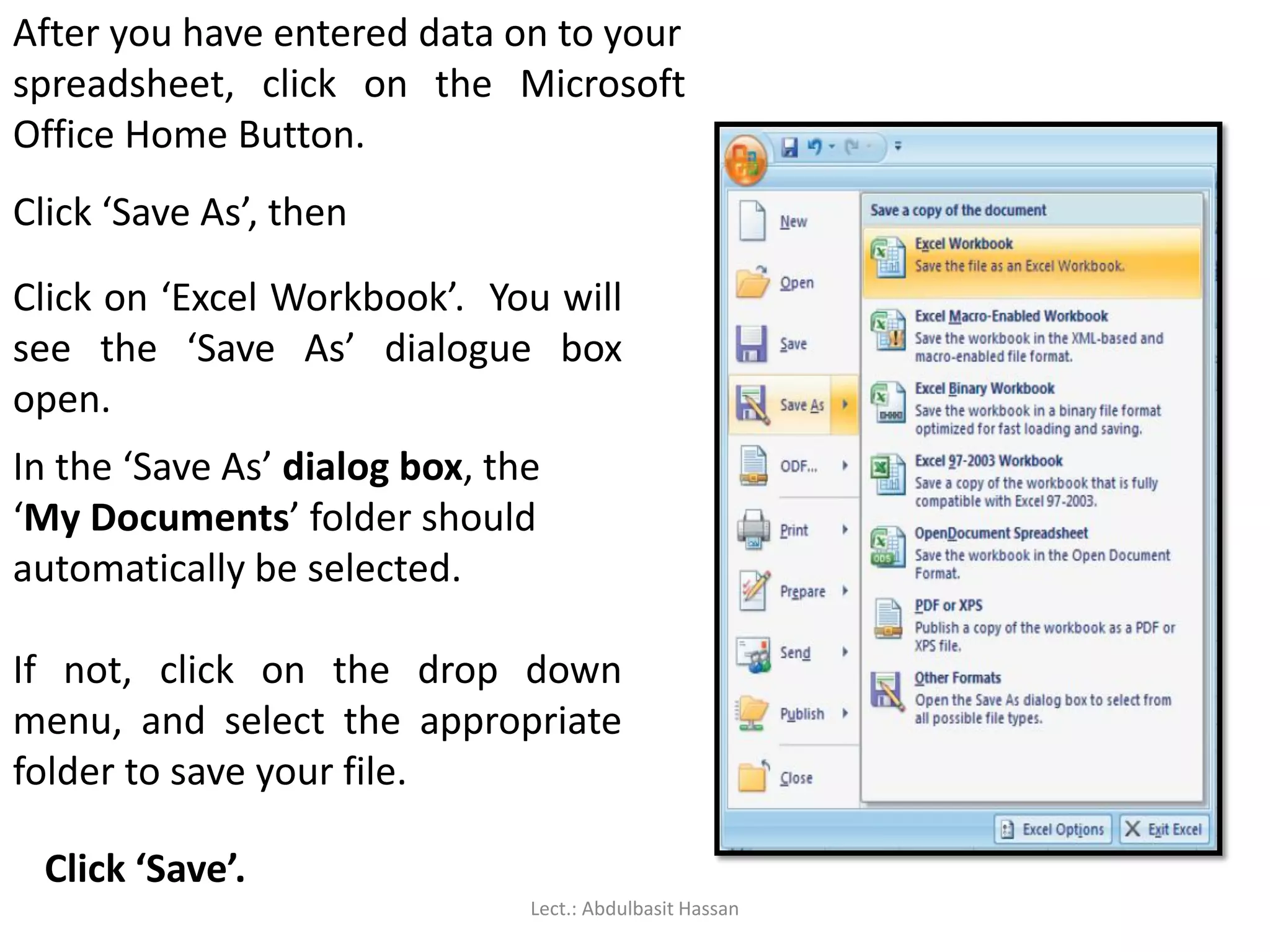 After you have entered data on to your
spreadsheet, click on the Microsoft
Office Home Button.
Click ‘Save As’, then
Click on ‘Excel Workbook’. You will
see the ‘Save As’ dialogue box
open.
In the ‘Save As’ dialog box, the
‘My Documents’ folder should
automatically be selected.
If not, click on the drop down
menu, and select the appropriate
folder to save your file.
Click ‘Save’.
Lect.: Abdulbasit Hassan
 