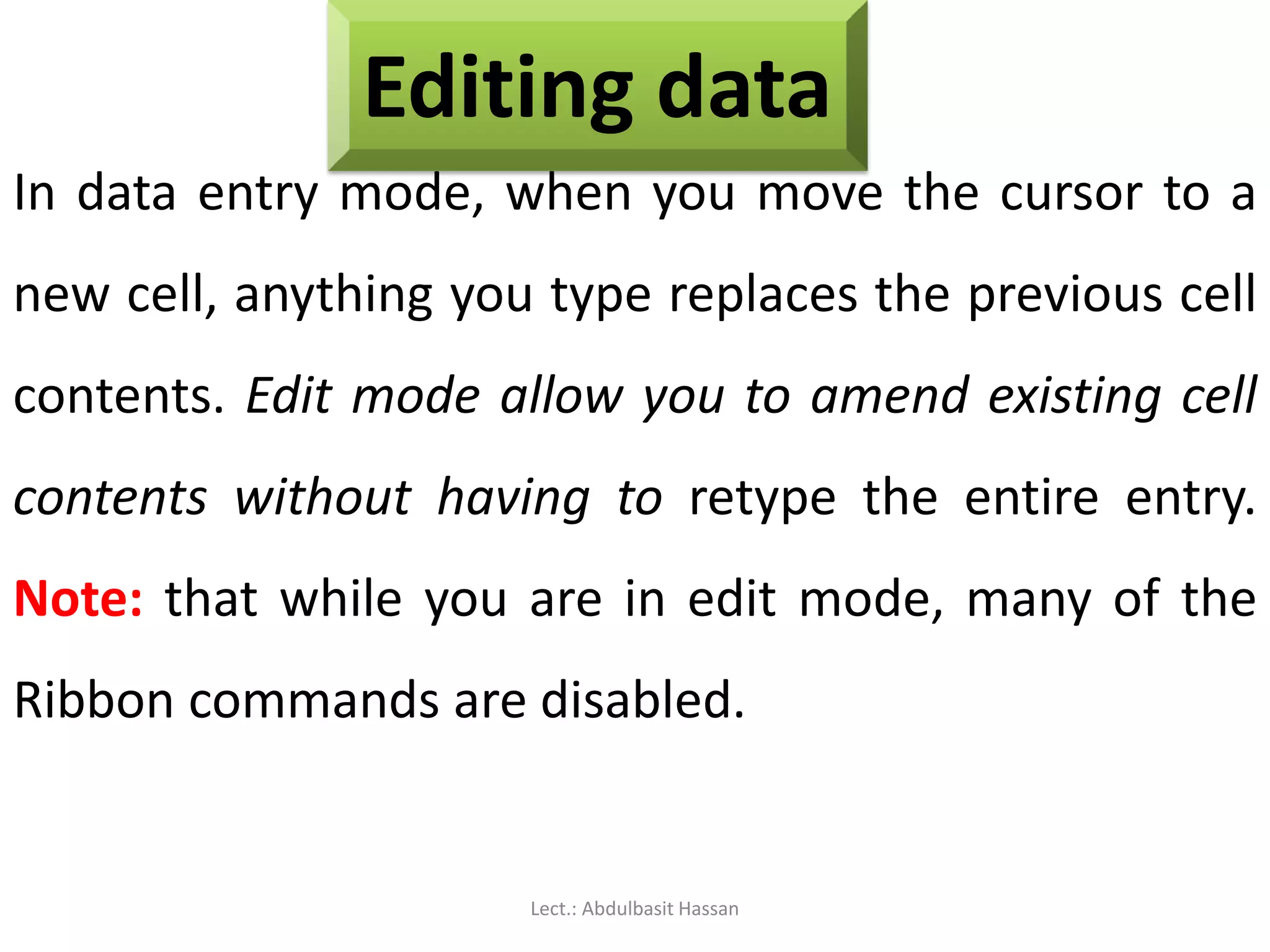 Editing data
In data entry mode, when you move the cursor to a
new cell, anything you type replaces the previous cell
contents. Edit mode allow you to amend existing cell
contents without having to retype the entire entry.
Note: that while you are in edit mode, many of the
Ribbon commands are disabled.
Lect.: Abdulbasit Hassan
 