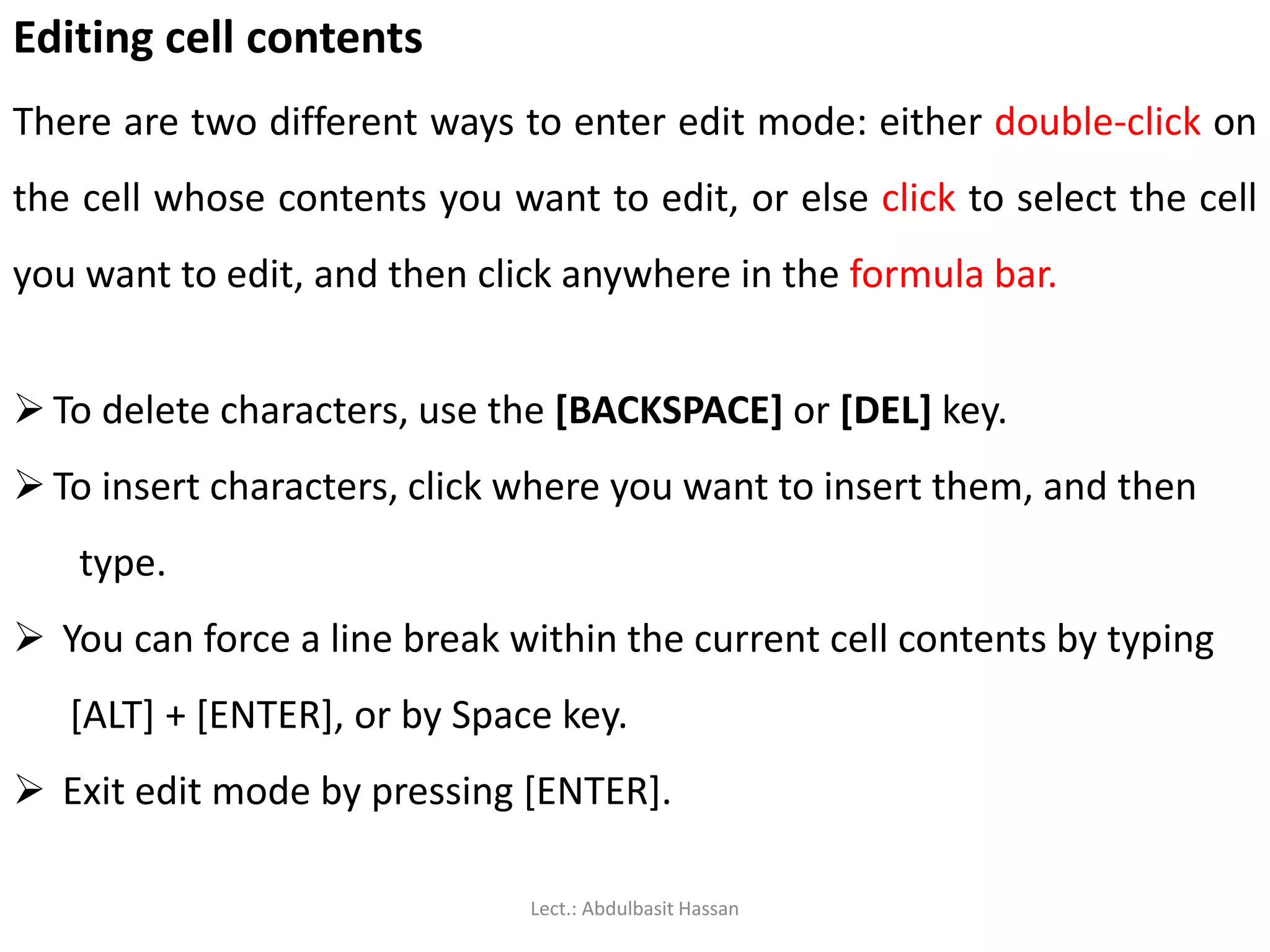 Editing cell contents
There are two different ways to enter edit mode: either double-click on
the cell whose contents you want to edit, or else click to select the cell
you want to edit, and then click anywhere in the formula bar.
 To delete characters, use the [BACKSPACE] or [DEL] key.
 To insert characters, click where you want to insert them, and then
type.
 You can force a line break within the current cell contents by typing
[ALT] + [ENTER], or by Space key.
 Exit edit mode by pressing [ENTER].
Lect.: Abdulbasit Hassan
 