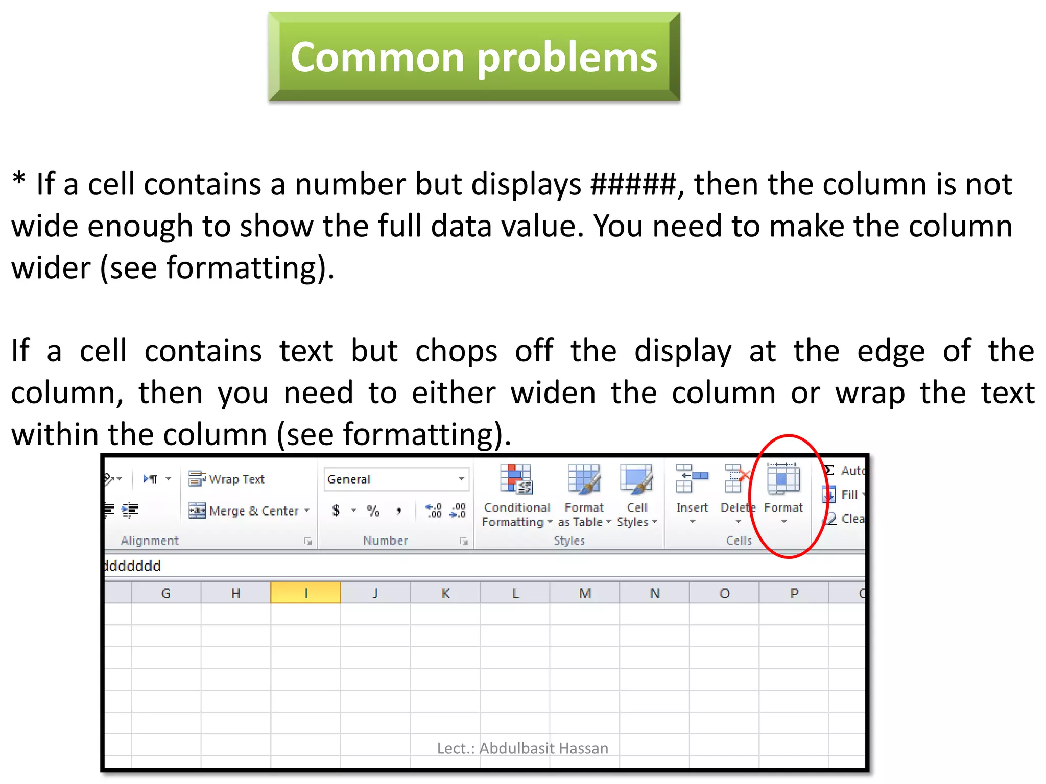Common problems
* If a cell contains a number but displays #####, then the column is not
wide enough to show the full data value. You need to make the column
wider (see formatting).
If a cell contains text but chops off the display at the edge of the
column, then you need to either widen the column or wrap the text
within the column (see formatting).
Lect.: Abdulbasit Hassan
 