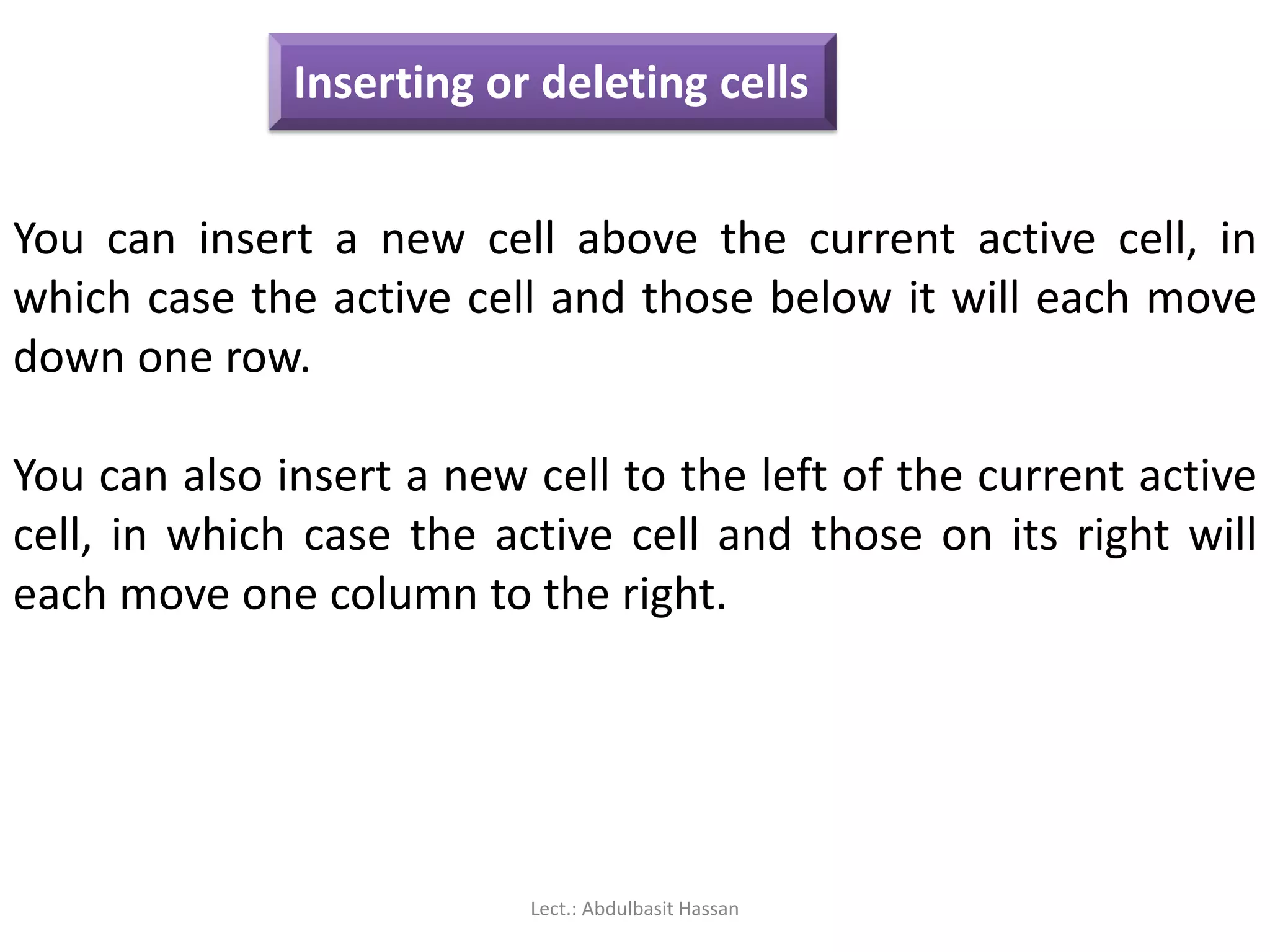 Inserting or deleting cells
You can insert a new cell above the current active cell, in
which case the active cell and those below it will each move
down one row.
You can also insert a new cell to the left of the current active
cell, in which case the active cell and those on its right will
each move one column to the right.
Lect.: Abdulbasit Hassan
 