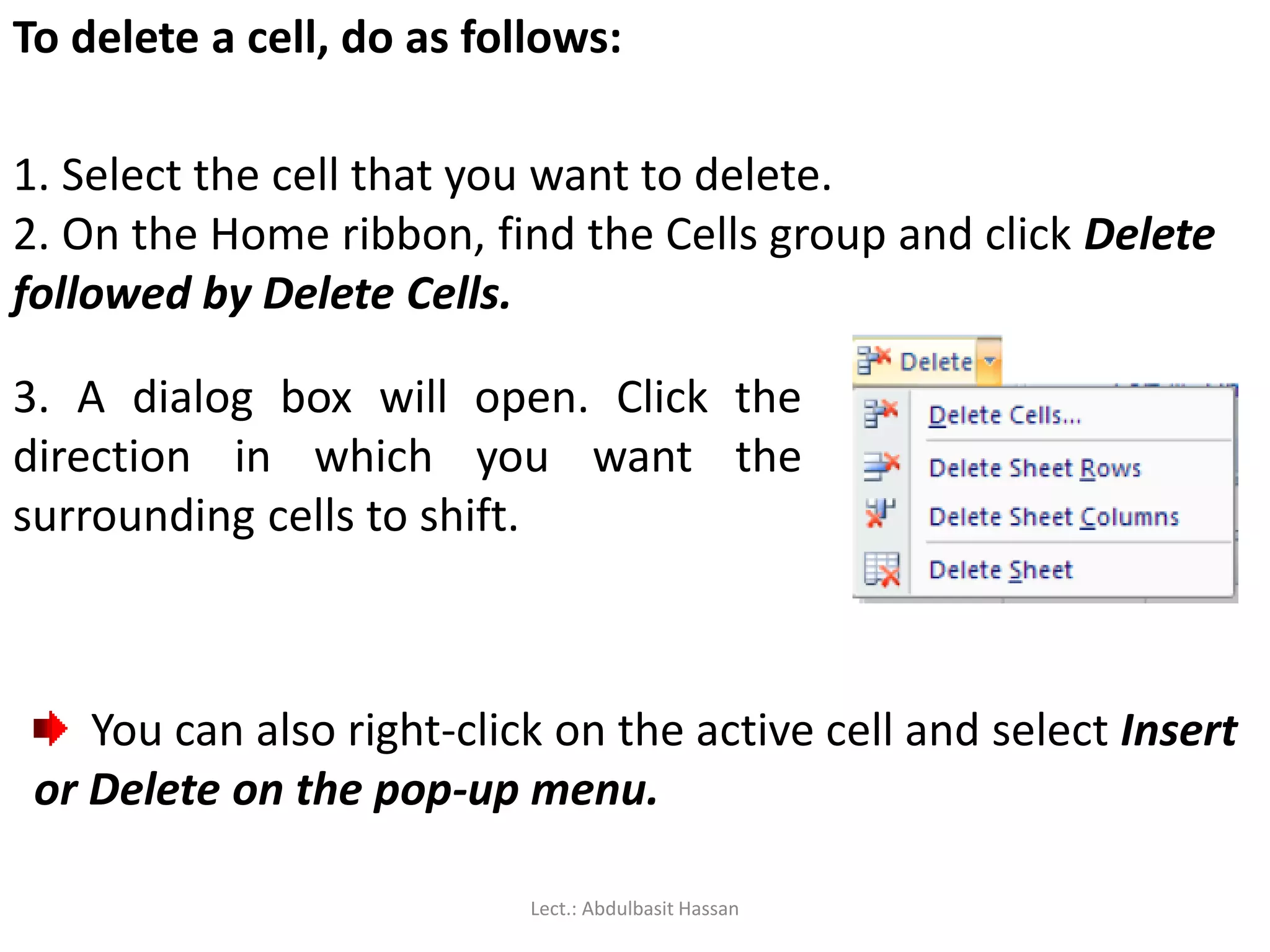 To delete a cell, do as follows:
1. Select the cell that you want to delete.
2. On the Home ribbon, find the Cells group and click Delete
followed by Delete Cells.
3. A dialog box will open. Click the
direction in which you want the
surrounding cells to shift.
You can also right-click on the active cell and select Insert
or Delete on the pop-up menu.
Lect.: Abdulbasit Hassan
 