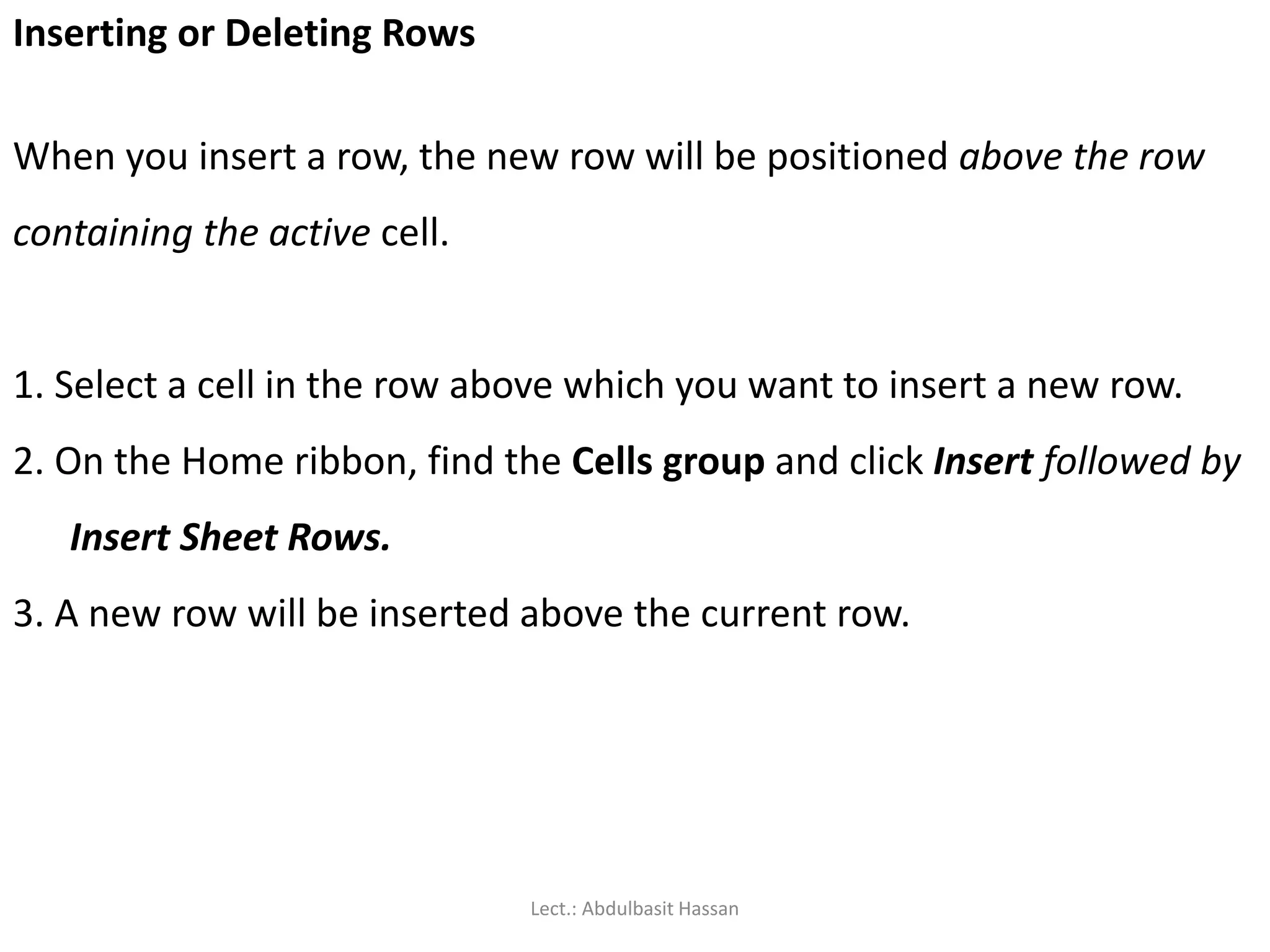 Inserting or Deleting Rows
When you insert a row, the new row will be positioned above the row
containing the active cell.
1. Select a cell in the row above which you want to insert a new row.
2. On the Home ribbon, find the Cells group and click Insert followed by
Insert Sheet Rows.
3. A new row will be inserted above the current row.
Lect.: Abdulbasit Hassan
 