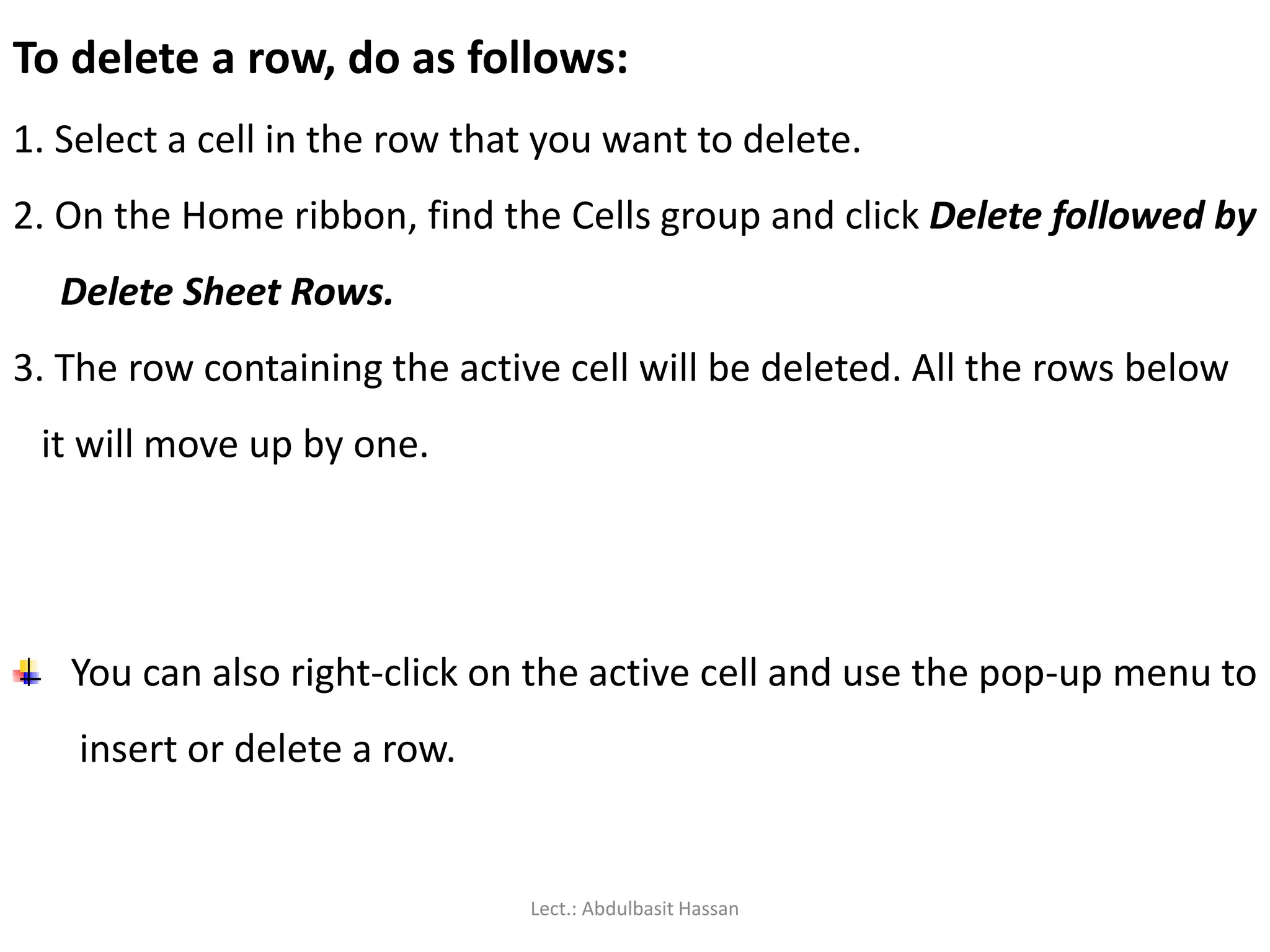 To delete a row, do as follows:
1. Select a cell in the row that you want to delete.
2. On the Home ribbon, find the Cells group and click Delete followed by
Delete Sheet Rows.
3. The row containing the active cell will be deleted. All the rows below
it will move up by one.
You can also right-click on the active cell and use the pop-up menu to
insert or delete a row.
Lect.: Abdulbasit Hassan
 