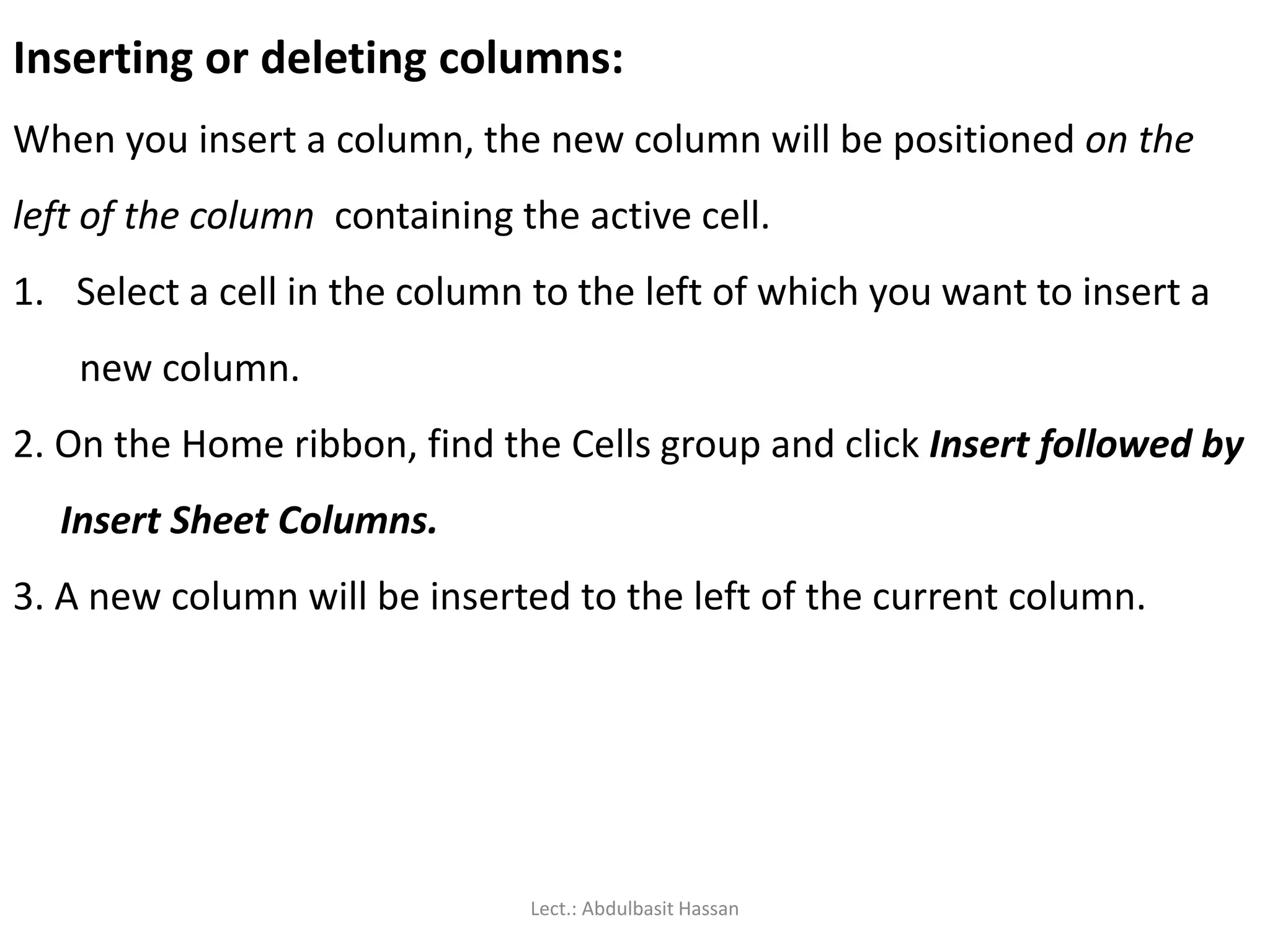 Inserting or deleting columns:
When you insert a column, the new column will be positioned on the
left of the column containing the active cell.
1. Select a cell in the column to the left of which you want to insert a
new column.
2. On the Home ribbon, find the Cells group and click Insert followed by
Insert Sheet Columns.
3. A new column will be inserted to the left of the current column.
Lect.: Abdulbasit Hassan
 