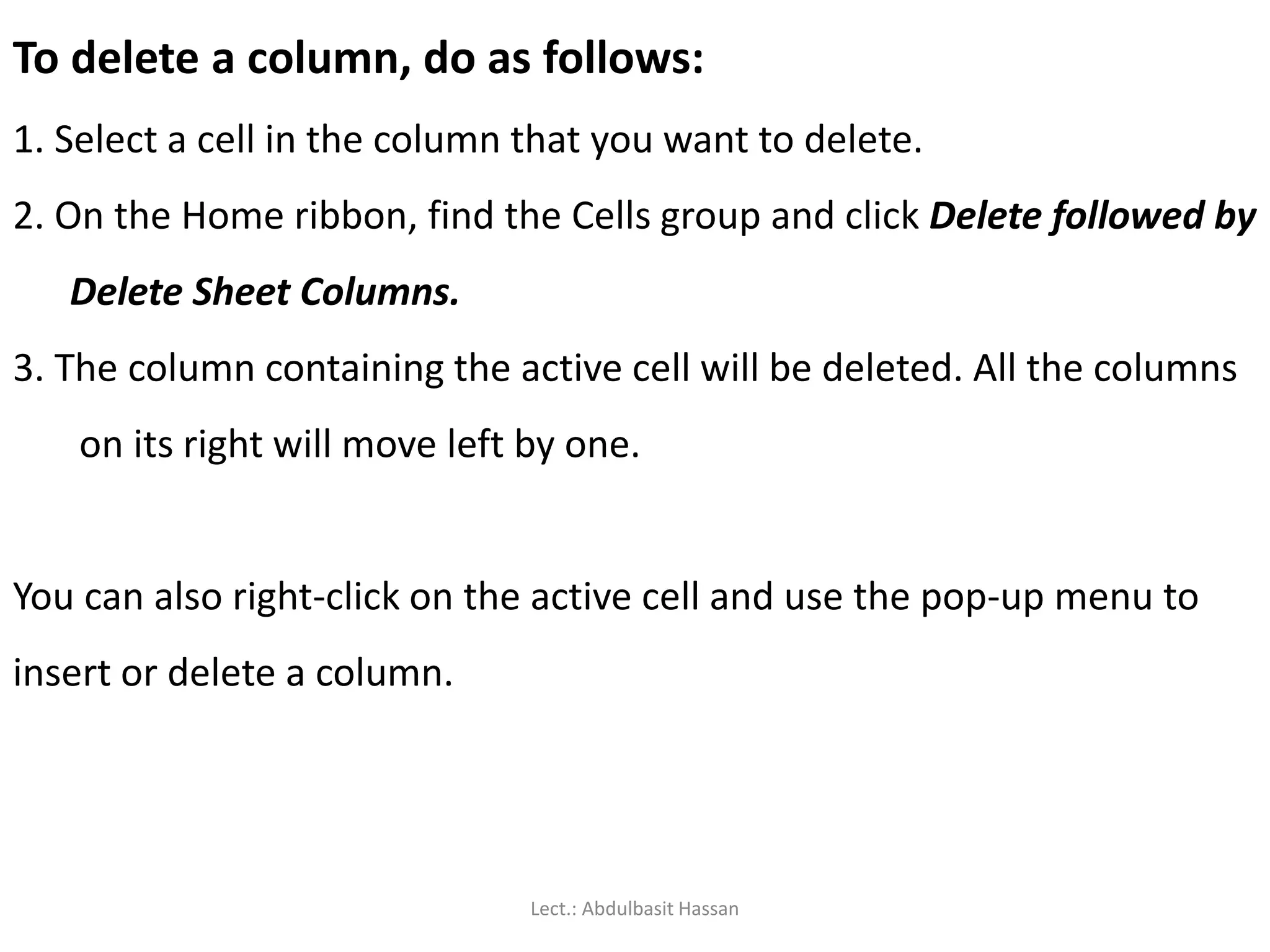 To delete a column, do as follows:
1. Select a cell in the column that you want to delete.
2. On the Home ribbon, find the Cells group and click Delete followed by
Delete Sheet Columns.
3. The column containing the active cell will be deleted. All the columns
on its right will move left by one.
You can also right-click on the active cell and use the pop-up menu to
insert or delete a column.
Lect.: Abdulbasit Hassan
 