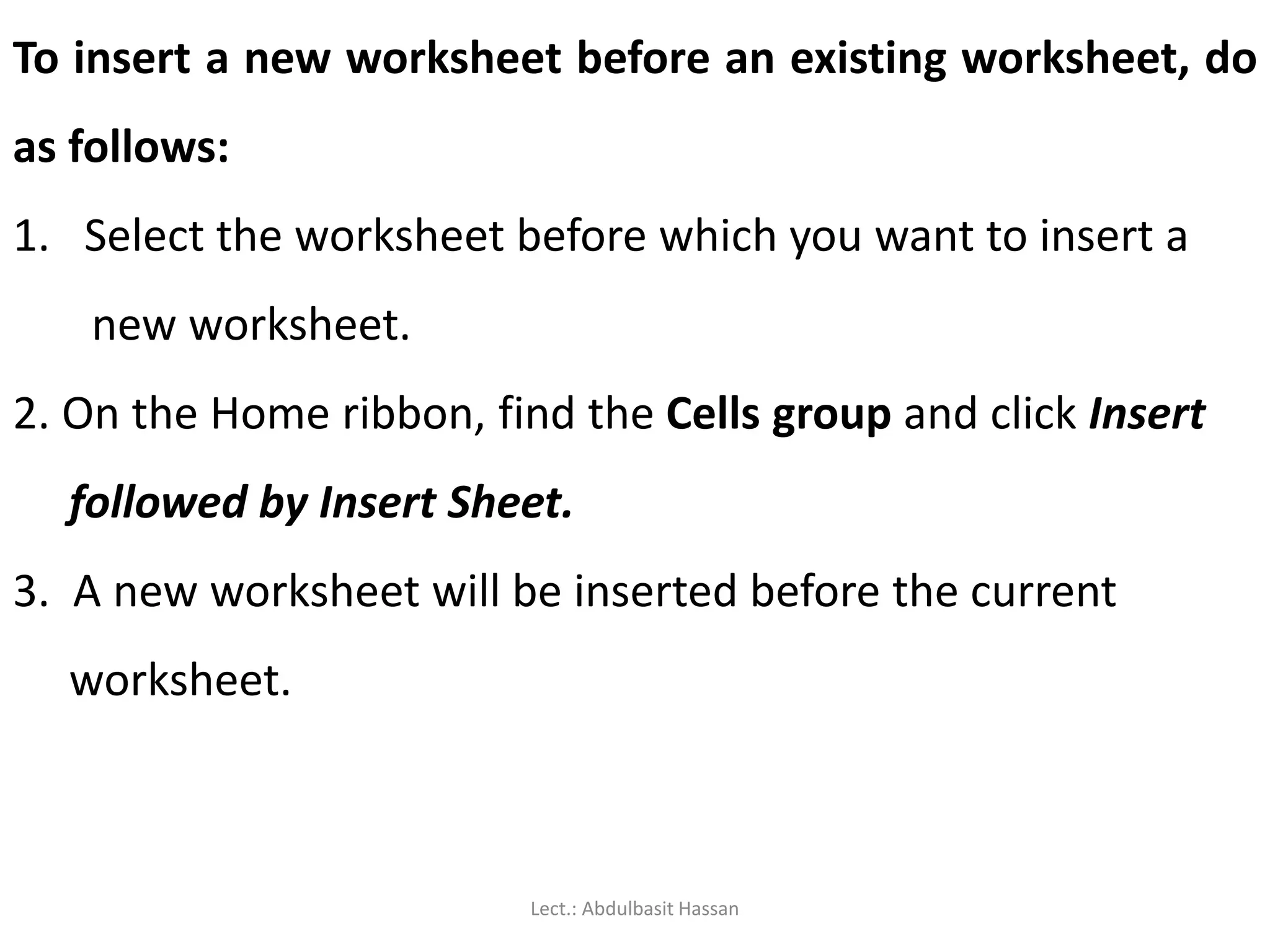 To insert a new worksheet before an existing worksheet, do
as follows:
1. Select the worksheet before which you want to insert a
new worksheet.
2. On the Home ribbon, find the Cells group and click Insert
followed by Insert Sheet.
3. A new worksheet will be inserted before the current
worksheet.
Lect.: Abdulbasit Hassan
 