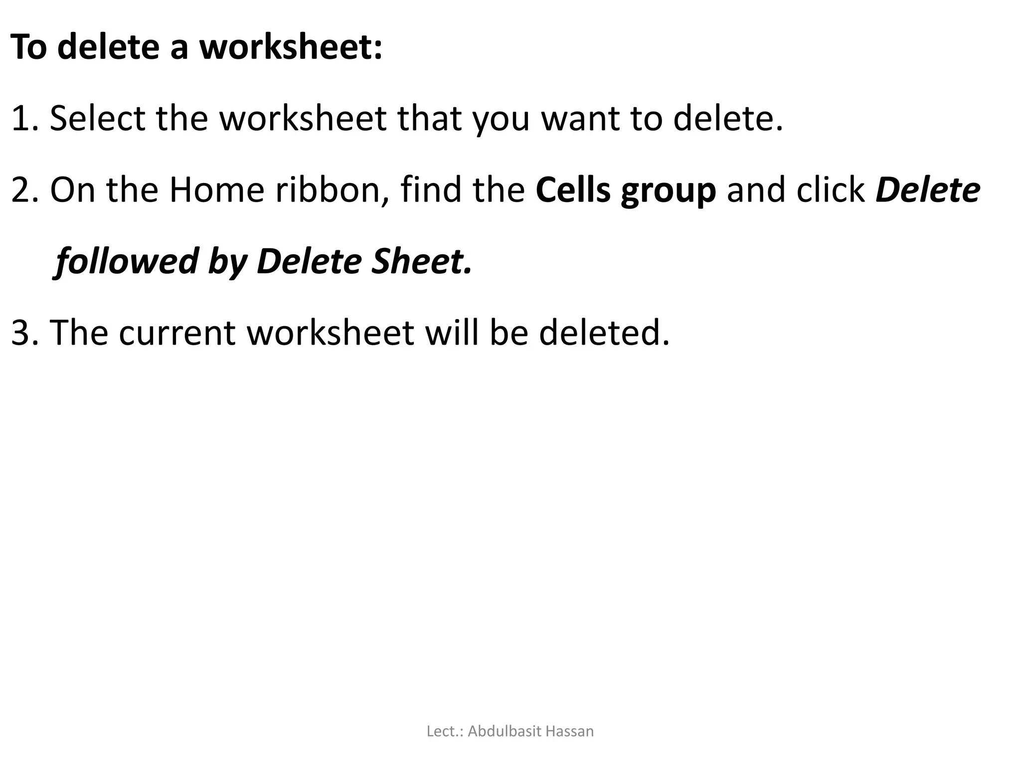 To delete a worksheet:
1. Select the worksheet that you want to delete.
2. On the Home ribbon, find the Cells group and click Delete
followed by Delete Sheet.
3. The current worksheet will be deleted.
Lect.: Abdulbasit Hassan
 