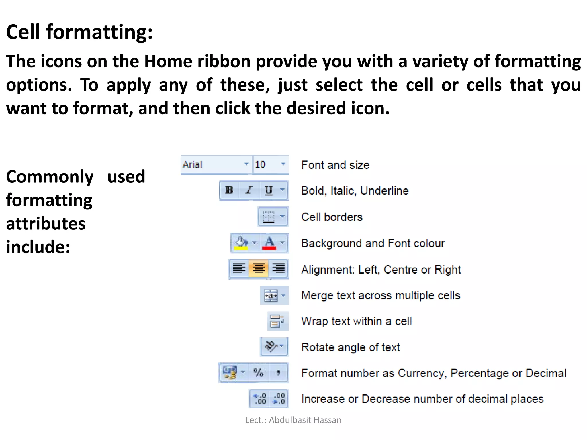 Cell formatting:
The icons on the Home ribbon provide you with a variety of formatting
options. To apply any of these, just select the cell or cells that you
want to format, and then click the desired icon.
Commonly used
formatting
attributes
include:
Lect.: Abdulbasit Hassan
 