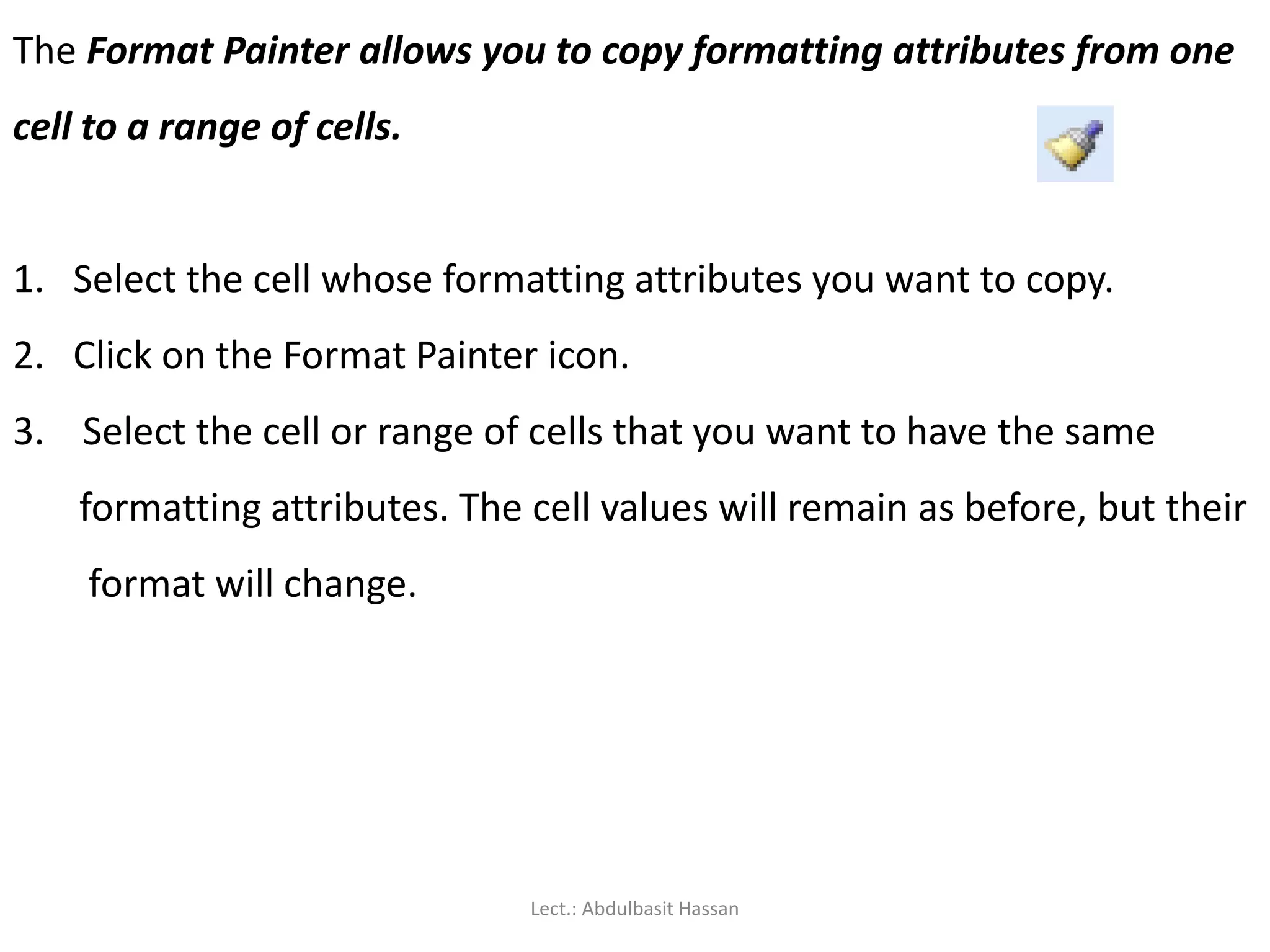 The Format Painter allows you to copy formatting attributes from one
cell to a range of cells.
1. Select the cell whose formatting attributes you want to copy.
2. Click on the Format Painter icon.
3. Select the cell or range of cells that you want to have the same
formatting attributes. The cell values will remain as before, but their
format will change.
Lect.: Abdulbasit Hassan
 