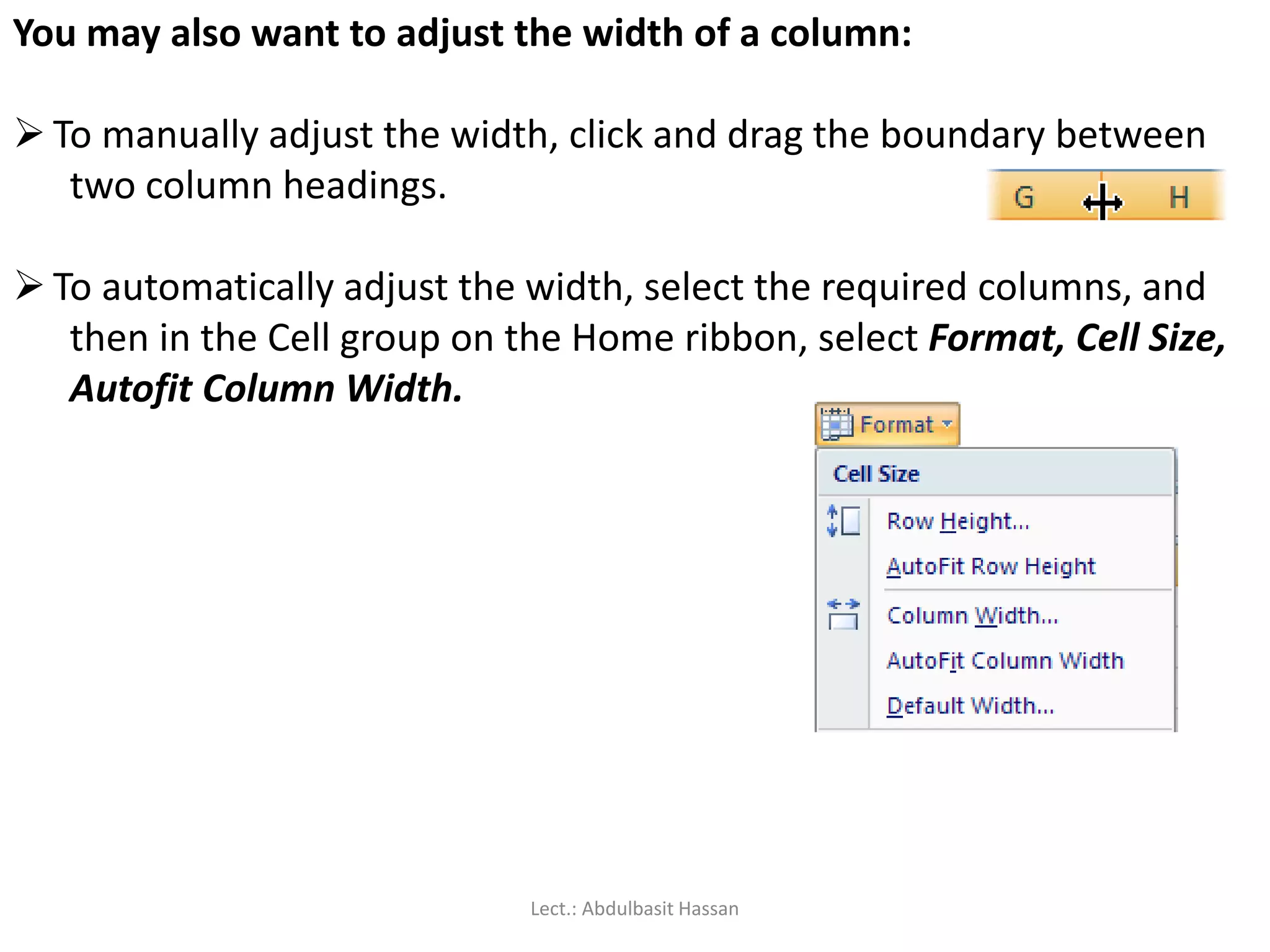 You may also want to adjust the width of a column:
 To manually adjust the width, click and drag the boundary between
two column headings.
 To automatically adjust the width, select the required columns, and
then in the Cell group on the Home ribbon, select Format, Cell Size,
Autofit Column Width.
Lect.: Abdulbasit Hassan
 