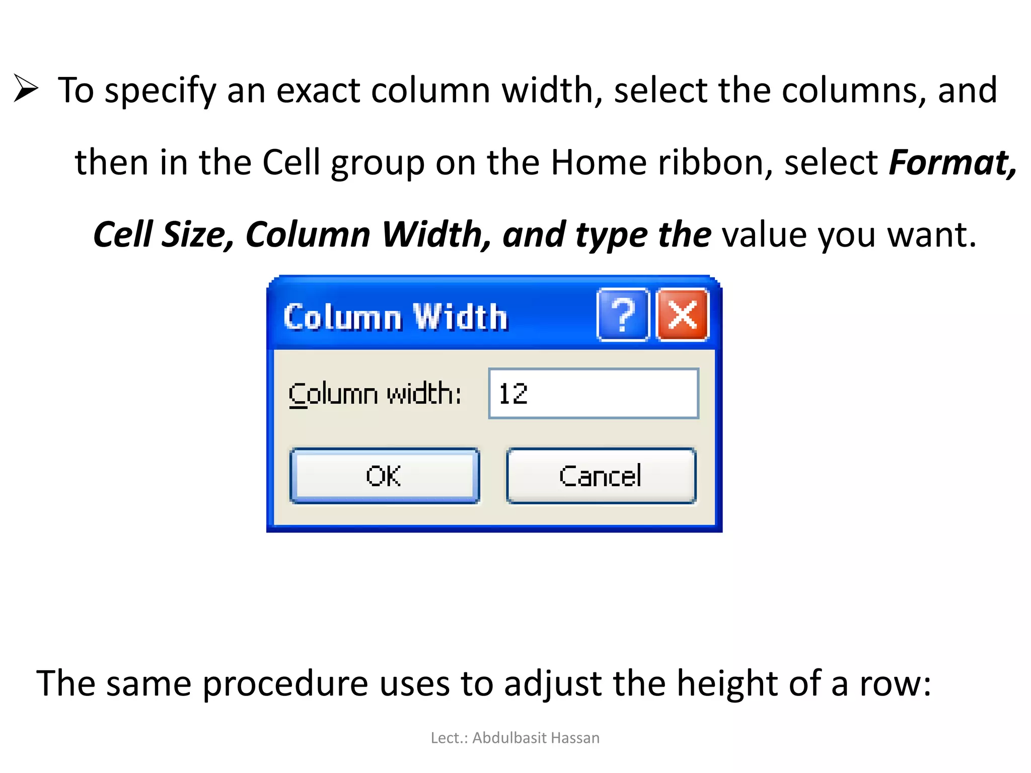  To specify an exact column width, select the columns, and
then in the Cell group on the Home ribbon, select Format,
Cell Size, Column Width, and type the value you want.
The same procedure uses to adjust the height of a row:
Lect.: Abdulbasit Hassan
 
