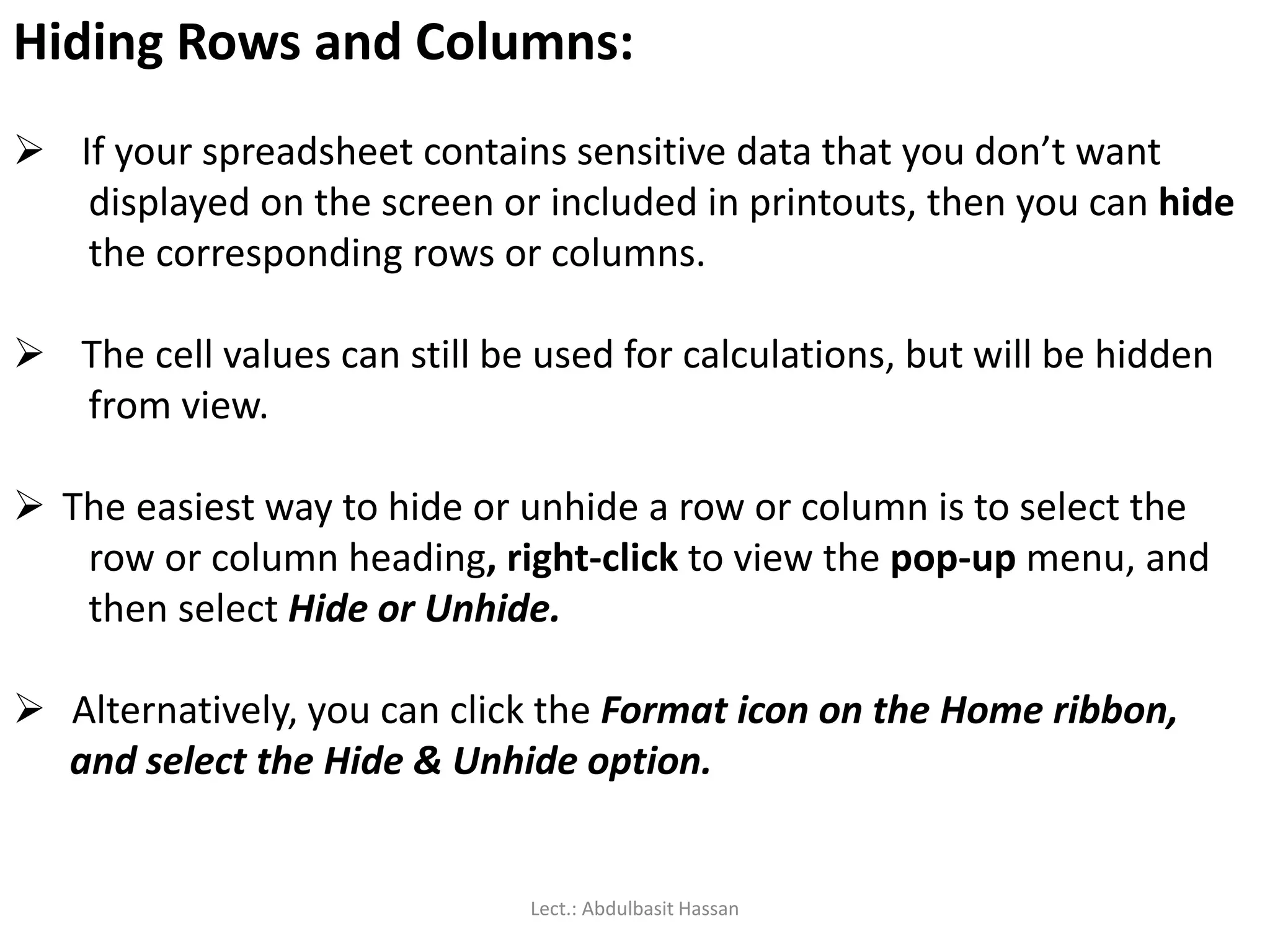 Hiding Rows and Columns:
 If your spreadsheet contains sensitive data that you don’t want
displayed on the screen or included in printouts, then you can hide
the corresponding rows or columns.
 The cell values can still be used for calculations, but will be hidden
from view.
 The easiest way to hide or unhide a row or column is to select the
row or column heading, right-click to view the pop-up menu, and
then select Hide or Unhide.
 Alternatively, you can click the Format icon on the Home ribbon,
and select the Hide & Unhide option.
Lect.: Abdulbasit Hassan
 