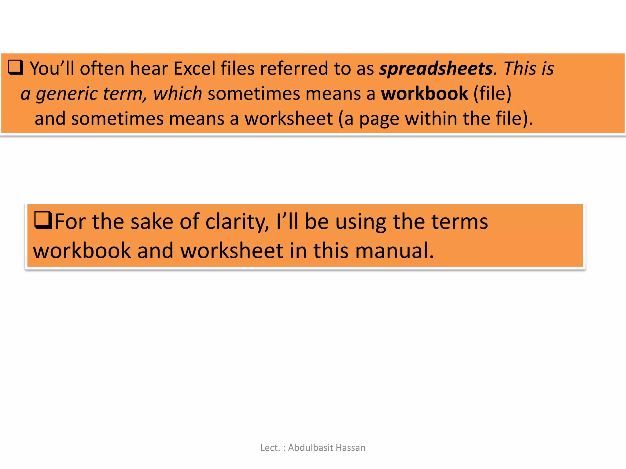  You’ll often hear Excel files referred to as spreadsheets. This is
a generic term, which sometimes means a workbook (file)
and sometimes means a worksheet (a page within the file).
For the sake of clarity, I’ll be using the terms
workbook and worksheet in this manual.
Lect. : Abdulbasit Hassan
 