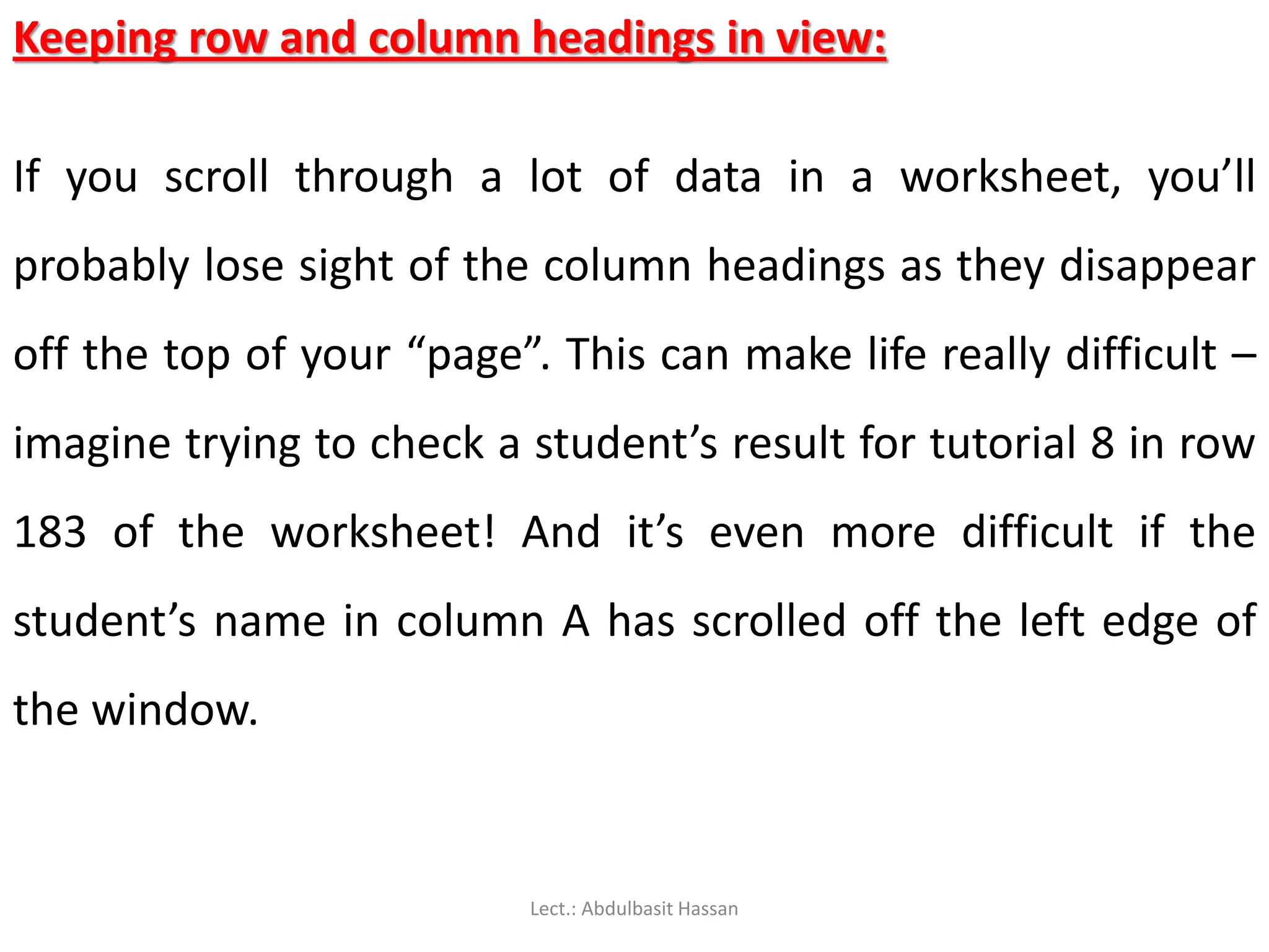 Keeping row and column headings in view:
If you scroll through a lot of data in a worksheet, you’ll
probably lose sight of the column headings as they disappear
off the top of your “page”. This can make life really difficult –
imagine trying to check a student’s result for tutorial 8 in row
183 of the worksheet! And it’s even more difficult if the
student’s name in column A has scrolled off the left edge of
the window.
Lect.: Abdulbasit Hassan
 