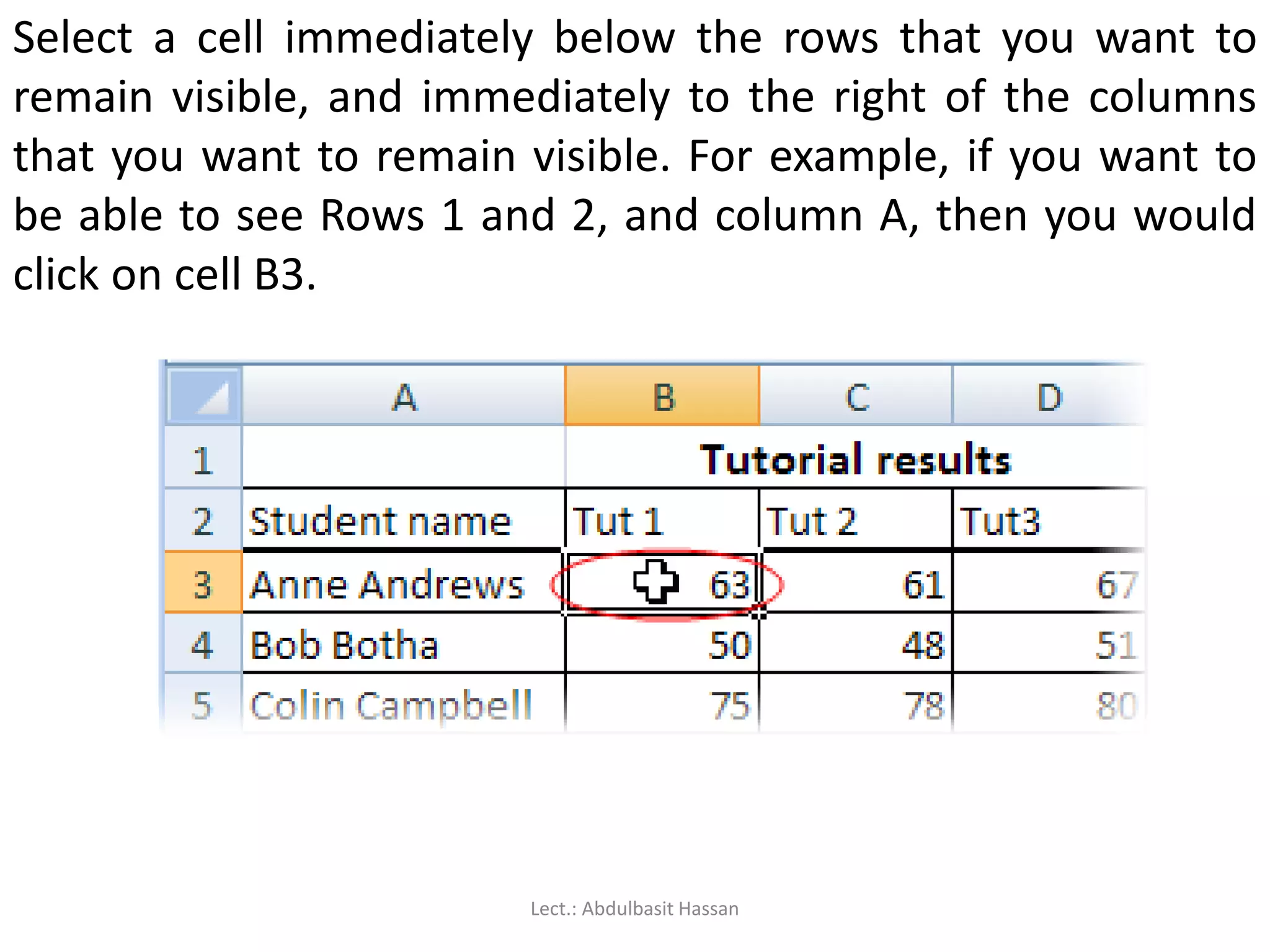 Select a cell immediately below the rows that you want to
remain visible, and immediately to the right of the columns
that you want to remain visible. For example, if you want to
be able to see Rows 1 and 2, and column A, then you would
click on cell B3.
Lect.: Abdulbasit Hassan
 