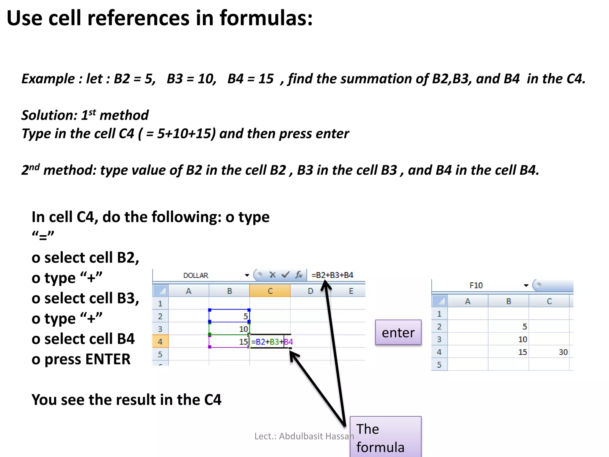 Use cell references in formulas:
Example : let : B2 = 5, B3 = 10, B4 = 15 , find the summation of B2,B3, and B4 in the C4.
Solution: 1st method
Type in the cell C4 ( = 5+10+15) and then press enter
2nd method: type value of B2 in the cell B2 , B3 in the cell B3 , and B4 in the cell B4.
In cell C4, do the following: o type
“=”
o select cell B2,
o type “+”
o select cell B3,
o type “+”
o select cell B4
o press ENTER
You see the result in the C4
enter
The
formula
Lect.: Abdulbasit Hassan
 