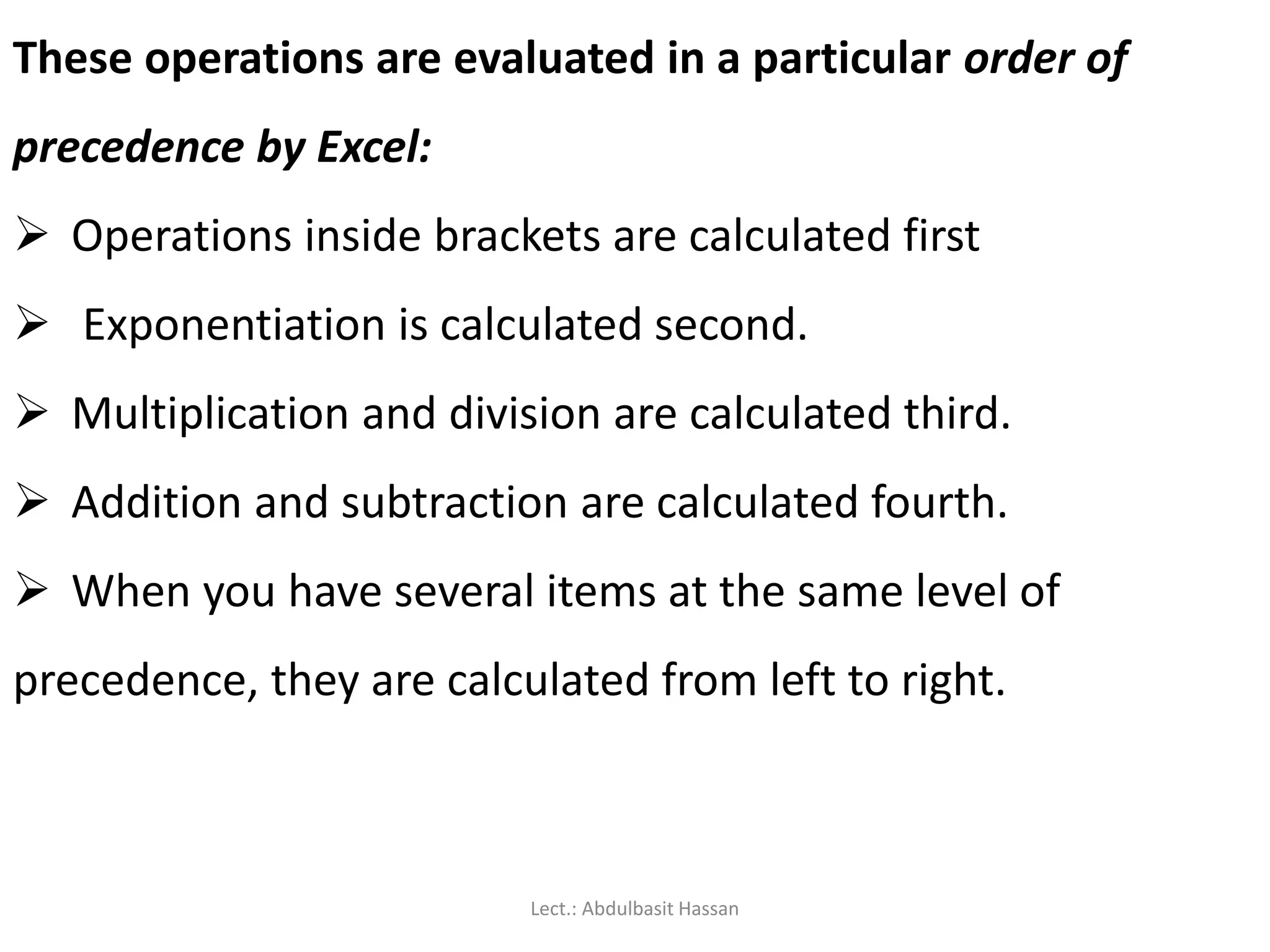 These operations are evaluated in a particular order of
precedence by Excel:
 Operations inside brackets are calculated first
 Exponentiation is calculated second.
 Multiplication and division are calculated third.
 Addition and subtraction are calculated fourth.
 When you have several items at the same level of
precedence, they are calculated from left to right.
Lect.: Abdulbasit Hassan
 