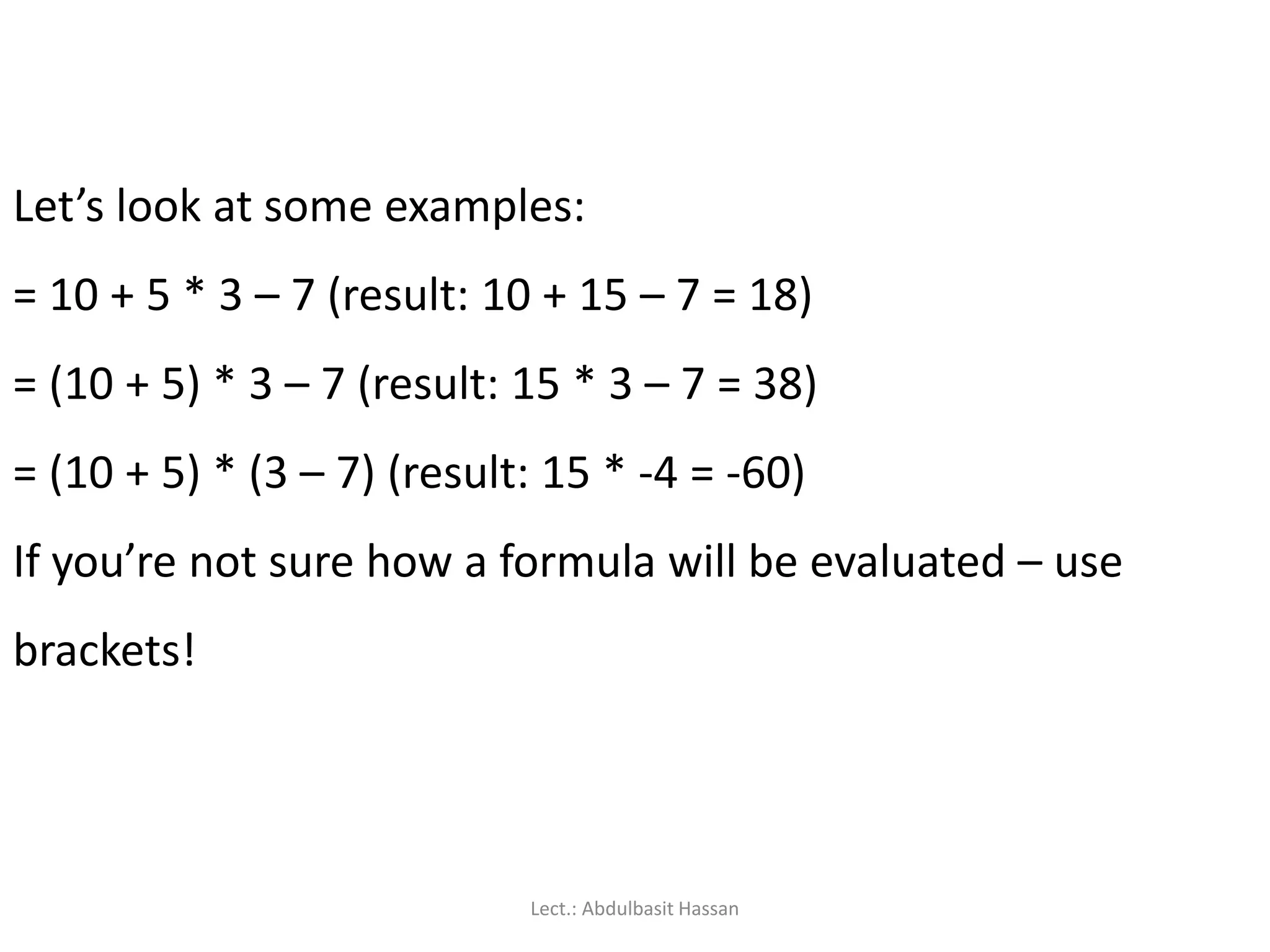 Let’s look at some examples:
= 10 + 5 * 3 – 7 (result: 10 + 15 – 7 = 18)
= (10 + 5) * 3 – 7 (result: 15 * 3 – 7 = 38)
= (10 + 5) * (3 – 7) (result: 15 * -4 = -60)
If you’re not sure how a formula will be evaluated – use
brackets!
Lect.: Abdulbasit Hassan
 