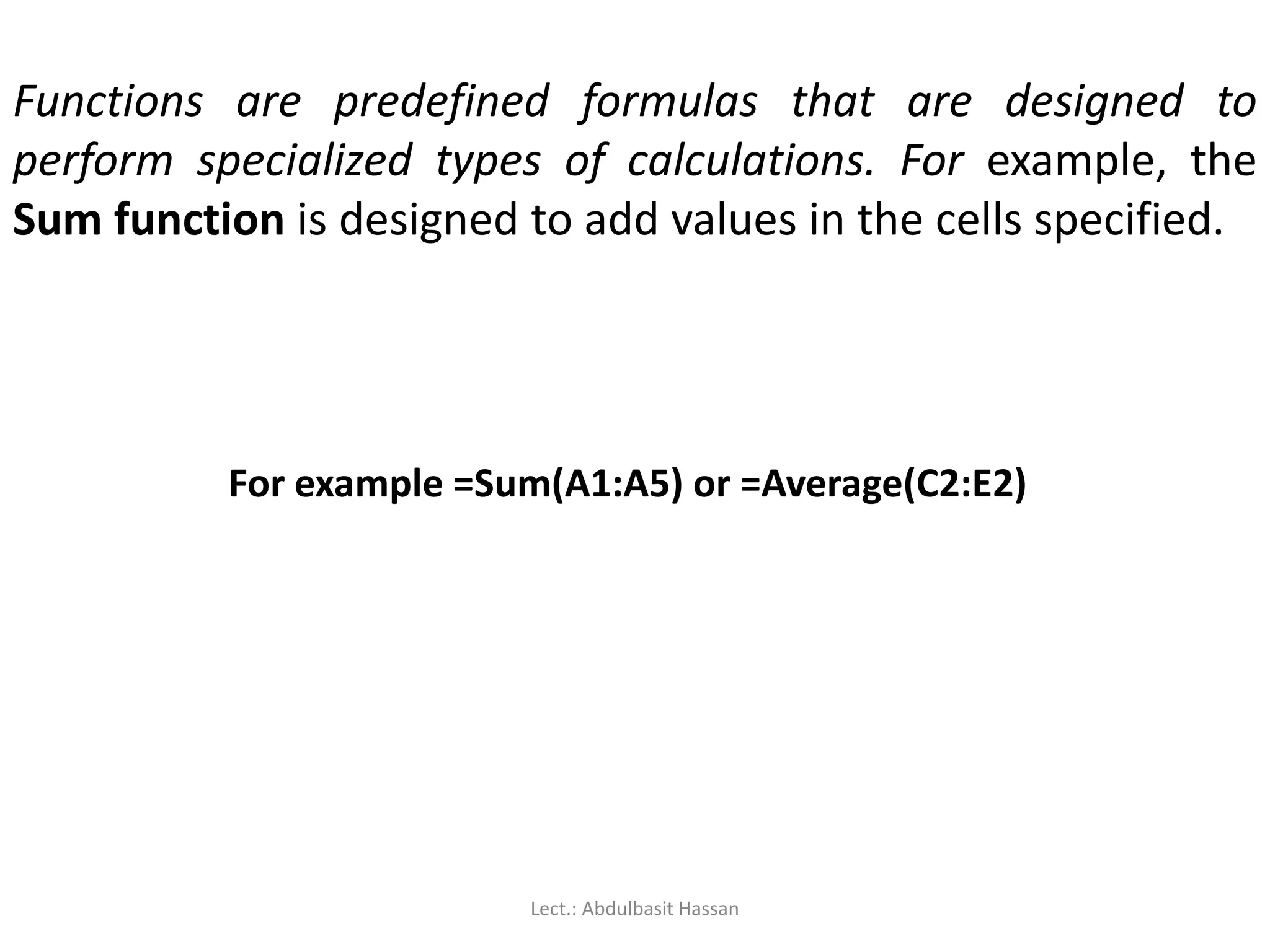 Functions are predefined formulas that are designed to
perform specialized types of calculations. For example, the
Sum function is designed to add values in the cells specified.
For example =Sum(A1:A5) or =Average(C2:E2)
Lect.: Abdulbasit Hassan
 
