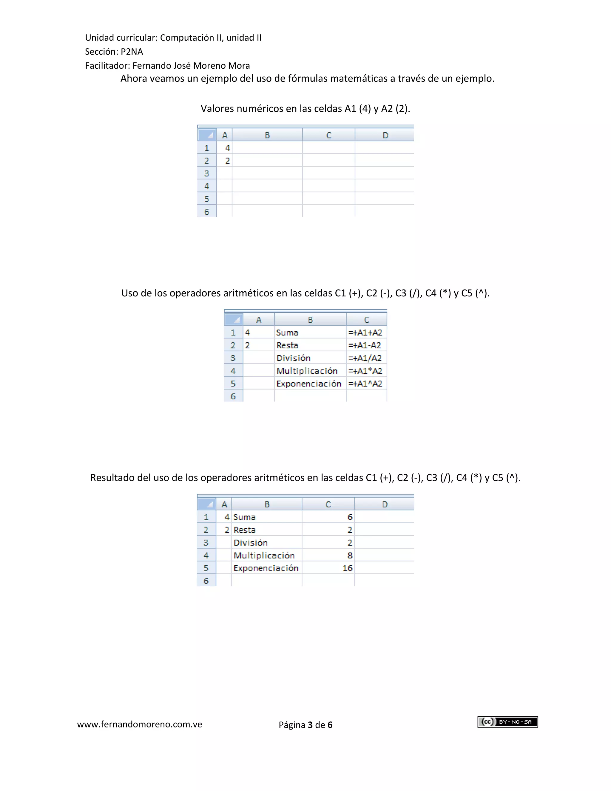 Unidad curricular: Computación II, unidad II
 Sección: P2NA
 Facilitador: Fernando José Moreno Mora
         Ahora veamos un ejemplo del uso de fórmulas matemáticas a través de un ejemplo.

                             Valores numéricos en las celdas A1 (4) y A2 (2).




          Uso de los operadores aritméticos en las celdas C1 (+), C2 (-), C3 (/), C4 (*) y C5 (^).




  Resultado del uso de los operadores aritméticos en las celdas C1 (+), C2 (-), C3 (/), C4 (*) y C5 (^).




www.fernandomoreno.com.ve                       Página 3 de 6
 