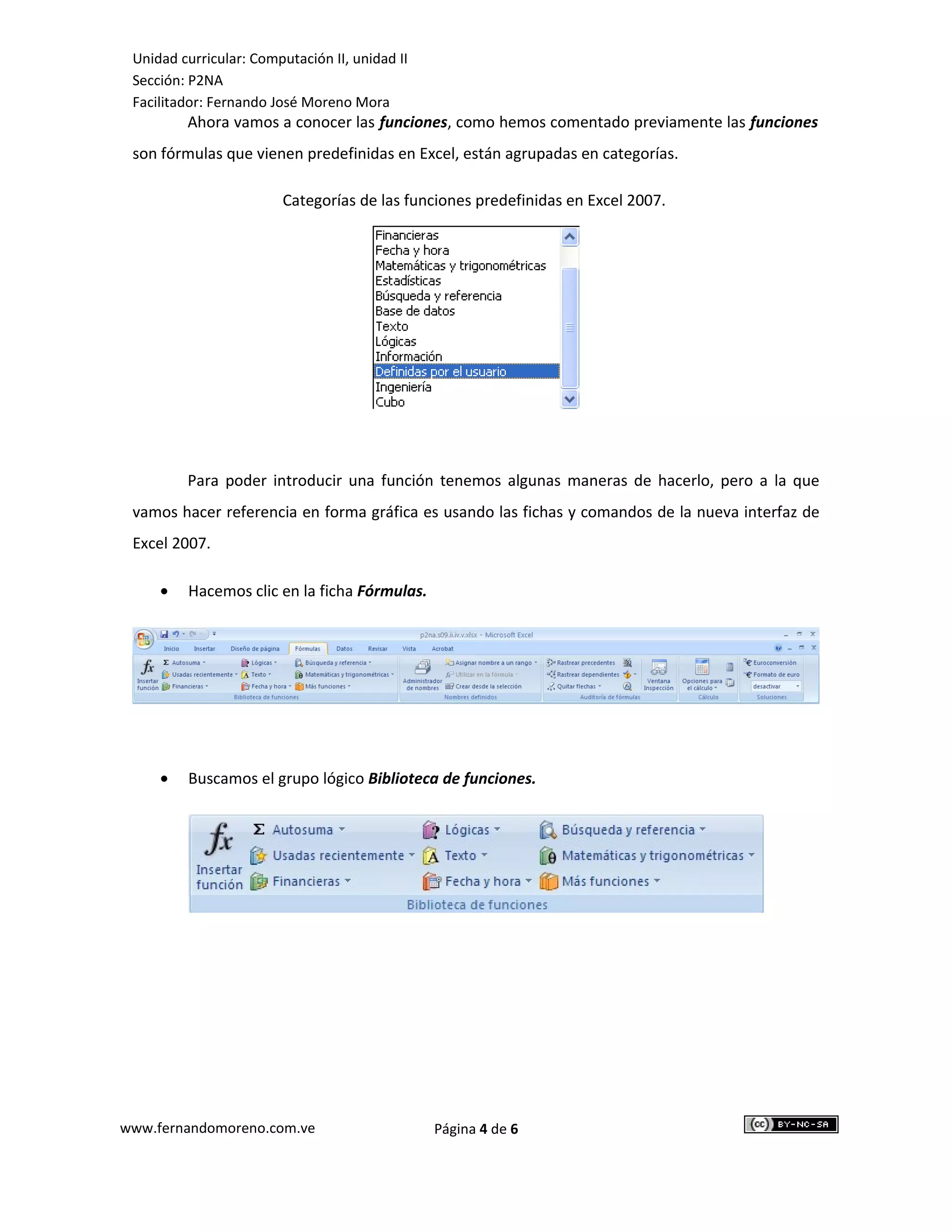 Unidad curricular: Computación II, unidad II
 Sección: P2NA
 Facilitador: Fernando José Moreno Mora
         Ahora vamos a conocer las funciones, como hemos comentado previamente las funciones
 son fórmulas que vienen predefinidas en Excel, están agrupadas en categorías.

                         Categorías de las funciones predefinidas en Excel 2007.




         Para poder introducir una función tenemos algunas maneras de hacerlo, pero a la que
 vamos hacer referencia en forma gráfica es usando las fichas y comandos de la nueva interfaz de
 Excel 2007.

     •   Hacemos clic en la ficha Fórmulas.




     •   Buscamos el grupo lógico Biblioteca de funciones.




www.fernandomoreno.com.ve                       Página 4 de 6
 
