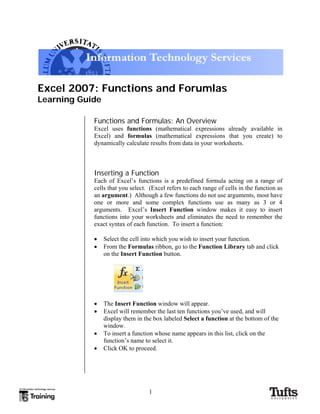 Excel 2007: Functions and Forumlas
Learning Guide
Functions and Formulas: An Overview
Excel uses functions (mathematical expressions already available in
Excel) and formulas (mathematical expressions that you create) to
dynamically calculate results from data in your worksheets.
Inserting a Function
Each of Excel’s functions is a predefined formula acting on a range of
cells that you select. (Excel refers to each range of cells in the function as
an argument.) Although a few functions do not use arguments, most have
one or more and some complex functions use as many as 3 or 4
arguments. Excel’s Insert Function window makes it easy to insert
functions into your worksheets and eliminates the need to remember the
exact syntax of each function. To insert a function:
• Select the cell into which you wish to insert your function.
• From the Formulas ribbon, go to the Function Library tab and click
on the Insert Function button.
• The Insert Function window will appear.
• Excel will remember the last ten functions you’ve used, and will
display them in the box labeled Select a function at the bottom of the
window.
• To insert a function whose name appears in this list, click on the
function’s name to select it.
• Click OK to proceed.
1
 