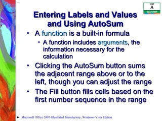 Entering Labels and Values and Using AutoSum A  function  is a built-in formula A function includes  arguments , the information necessary for the calculation Clicking the AutoSum button sums the adjacent range above or to the left, though you can adjust the range The Fill button fills cells based on the first number sequence in the range Microsoft Office 2007-Illustrated Introductory, Windows Vista Edition 