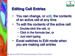 Editing Cell Entries You can change, or  edit , the contents of an active cell at any time To edit the contents of the active cell: Double-click the cell, or Click in the formula bar, or Just start typing Excel switches to Edit mode when you are making cell entries Microsoft Office 2007-Illustrated Introductory, Windows Vista Edition 