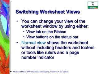 Switching Worksheet Views You can change your view of the worksheet window by using either: View tab on the Ribbon View buttons on the status bar Normal view  shows the worksheet without including headers and footers or tools like rulers and a page number indicator Microsoft Office 2007-Illustrated Introductory, Windows Vista Edition 