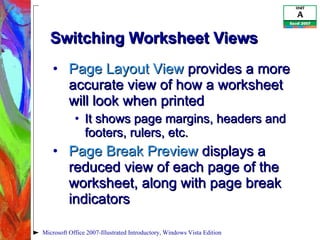Switching Worksheet Views  Page Layout View  provides a more accurate view of how a worksheet will look when printed It shows page margins, headers and footers, rulers, etc. Page Break Preview  displays a reduced view of each page of the worksheet, along with page break indicators Microsoft Office 2007-Illustrated Introductory, Windows Vista Edition 