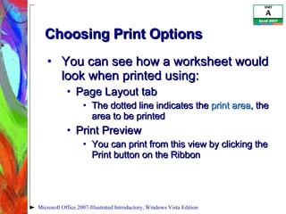 Choosing Print Options You can see how a worksheet would look when printed using: Page Layout tab The dotted line indicates the  print area , the area to be printed Print Preview You can print from this view by clicking the Print button on the Ribbon Microsoft Office 2007-Illustrated Introductory, Windows Vista Edition 