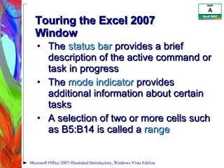 Touring the Excel 2007 Window  The  status bar  provides a brief description of the active command or task in progress The  mode indicator  provides additional information about certain tasks A selection of two or more cells such as B5:B14 is called a  range Microsoft Office 2007-Illustrated Introductory, Windows Vista Edition 