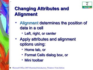 Changing Attributes and Alignment Alignment  determines the position of data in a cell Left, right, or center Apply attributes and alignment options using: Home tab, or Format Cells dialog box, or  Mini toolbar Microsoft Office 2007-Illustrated Introductory, Windows Vista Edition 