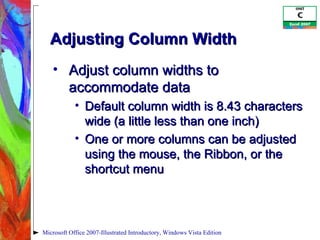Adjusting Column Width Adjust column widths to accommodate data Default column width is 8.43 characters wide (a little less than one inch) One or more columns can be adjusted using the mouse, the Ribbon, or the shortcut menu Microsoft Office 2007-Illustrated Introductory, Windows Vista Edition 