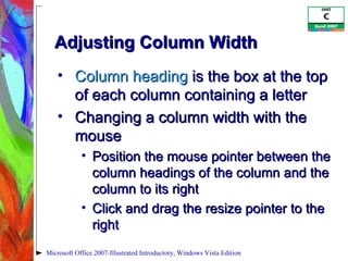 Adjusting Column Width Column heading  is the box at the top of each column containing a letter Changing a column width with the mouse Position the mouse pointer between the column headings of the column and the column to its right Click and drag the resize pointer to the right Microsoft Office 2007-Illustrated Introductory, Windows Vista Edition 