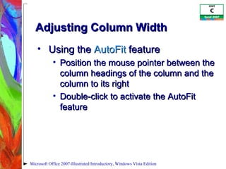 Adjusting Column Width Using the  AutoFit  feature Position the mouse pointer between the column headings of the column and the column to its right Double-click to activate the AutoFit feature Microsoft Office 2007-Illustrated Introductory, Windows Vista Edition 